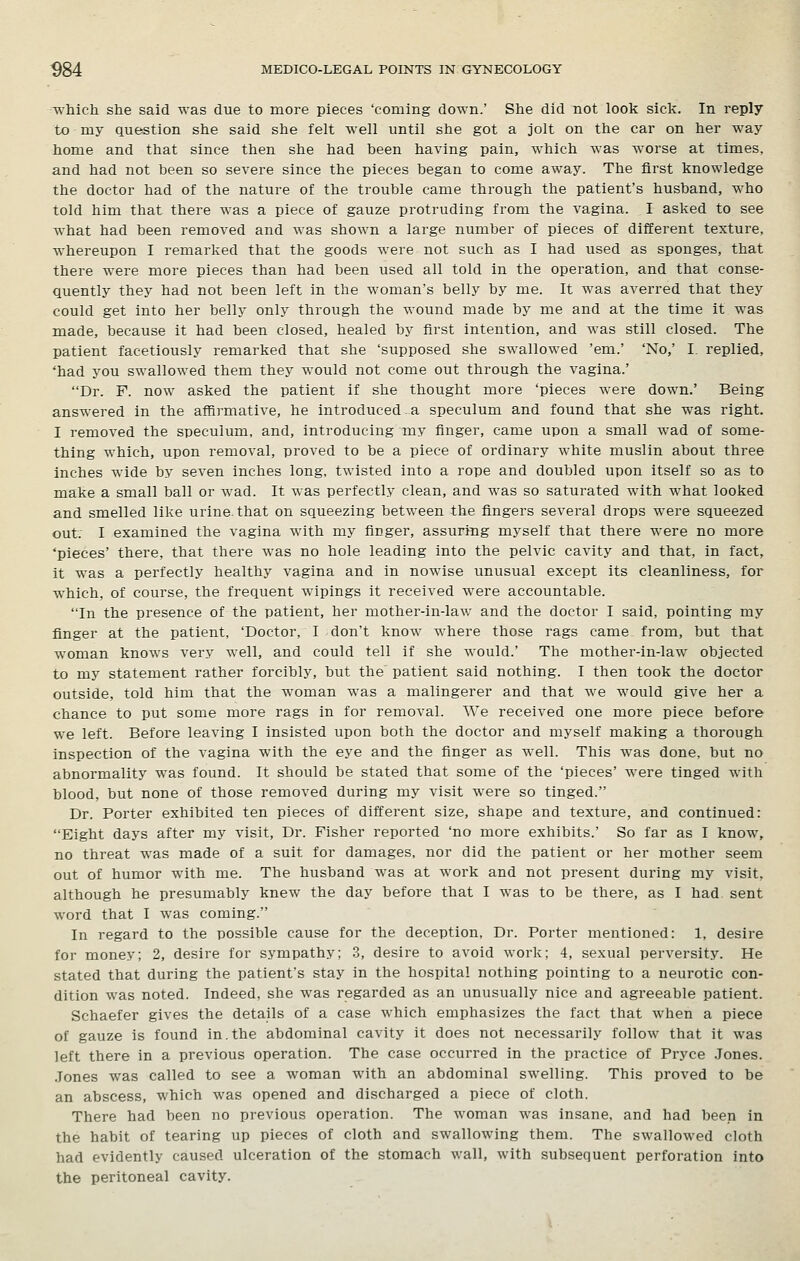 which she said was due to more pieces 'coming down.' She did not look sick. In reply to my question she said she felt well until she got a jolt on the car on her way home and that since then she had been having pain, which was worse at times, and had not been so severe since the pieces began to come away. The first knowledge the doctor had of the nature of the trouble came through the patient's husband, who told him that there was a piece of gauze protruding from the vagina. I asked to see what had been removed and was shown a large number of pieces of different texture, whereupon I remarked that the goods were not such as I had used as sponges, that there were more pieces than had been used all told in the operation, and that conse- quently they had not been left in the woman's belly by me. It was averred that they could get into her belly only through the wound made by me and at the time it was made, because it had been closed, healed by first intention, and was still closed. The patient facetiously remarked that she 'supposed she swallowed 'em.' 'No,' I. replied, 'had you swallowed them they would not come out through the vagina.' Dr. F. now asked the patient if she thought more 'pieces were down.' Being answered in the affirmative, he introduced a speculum and found that she was right. I removed the speculum, and, introducing my finger, came upon a small wad of some- thing which, upon removal, proved to be a piece of ordinary white muslin about three inches wide by seven inches long, twisted into a rope and doubled upon itself so as to make a small ball or wad. It was perfectly clean, and was so saturated with what looked and smelled like urine, that on squeezing between the fingers several drops were squeezed out. I examined the vagina with my finger, assuring myself that there were no more 'pieces' there, that there was no hole leading into the pelvic cavity and that, in fact, it was a perfectly healthy vagina and in nowise unusual except its cleanliness, for which, of course, the frequent wipings it received were accountable. In the presence of the patient, her mother-in-law and the doctor I said, pointing my finger at the patient, 'Doctor, I don't know where those rags came from, but that woman knows very well, and could tell if she would.' The mother-in-law objected to my statement rather forcibly, but the patient said nothing. I then took the doctor outside, told him that the woman was a malingerer and that we would give her a chance to put some more rags in for removal. We received one more piece before we left. Before leaving I insisted upon both the doctor and myself making a thorough inspection of the vagina with the eye and the finger as well. This was done, but no abnormality was found. It should be stated that some of the 'pieces' were tinged with blood, but none of those removed during my visit were so tinged. Dr. Porter exhibited ten pieces of different size, shape and texture, and continued: Eight days after my visit, Dr. Fisher reported 'no more exhibits.' So far as I know, no threat was made of a suit for damages, nor did the patient or her mother seem out of humor with me. The husband was at work and not present during my visit, although he presumably knew the day before that I was to be there, as I had sent word that I was coming. In regard to the possible cause for the deception, Dr. Porter mentioned: 1, desire for money; 2, desire for sympathy; .3, desire to avoid work; 4, sexual perversity. He stated that during the patient's stay in the hospital nothing pointing to a neurotic con- dition was noted. Indeed, she was regarded as an unusually nice and agreeable patient. Schaefer gives the details of a case which emphasizes the fact that when a piece of gauze is found in.the abdominal cavity it does not necessarily follow that it was left there in a previous operation. The case occurred in the practice of Pryce .Jones. Jones was called to see a woman with an abdominal swelling. This proved to be an abscess, which was opened and discharged a piece of cloth. There had been no previous operation. The woman was insane, and had been in the habit of tearing up pieces of cloth and swallowing them. The swallowed cloth had evidently caused ulceration of the stomach wall, with subsequent perforation into the peritoneal cavity.