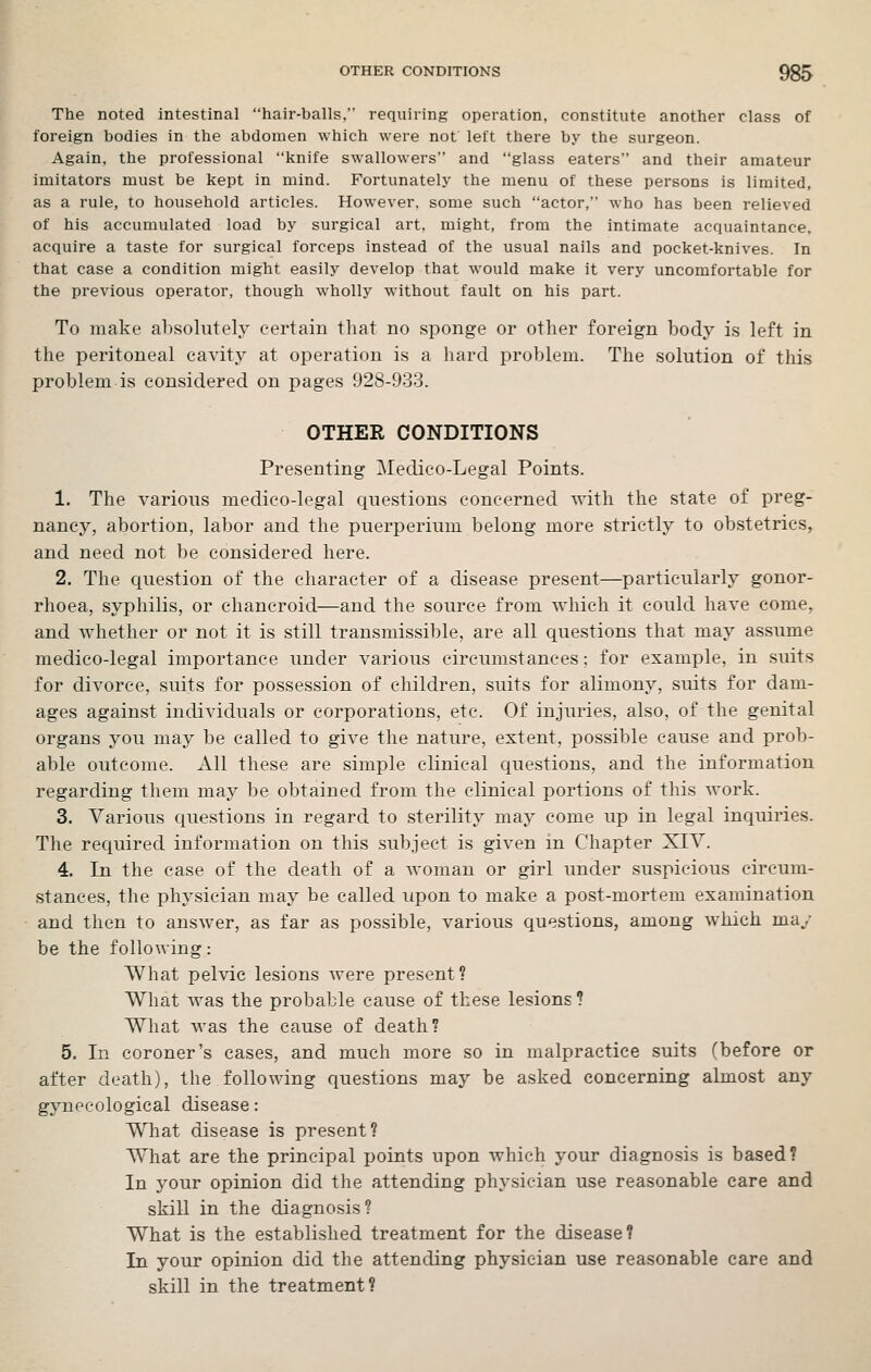 The noted intestinal hair-balls, requiring operation, constitute another class of foreign bodies in the abdomen which were not left there by the surgeon. Again, the professional knife swallowers and glass eaters and their amateur imitators must be kept in mind. Fortunately the menu of these persons is limited, as a rule, to household articles. However, some such actor, who has been relieved of his accumulated load by surgical art, might, from the intimate acquaintance, acquire a taste for surgical forceps instead of the usual nails and pocket-knives. In that case a condition might easily develop that would make it very uncomfortable for the previous operator, though wholly without fault on his part. To make absolutely certain tliat no sponge or other foreign body is left in the peritoneal cavity at operation is a hard problem. The solution of this problem is considered on pages 928-933. OTHER CONDITIONS Presenting Medico-Legal Points. 1. The various medico-legal questions concerned with the state of preg- nancy, abortion, labor and the puerperium belong more strictly to obstetrics, and need not be considered here. 2. The question of the character of a disease present—particularly gonor- rhoea, syphilis, or chancroid—and the source from which it could have come, and whether or not it is still transmissible, are all questions that may assume medico-legal importance under various circumstances; for example, in suits for divorce, suits for possession of children, suits for alimony, suits for dam- ages against individuals or corporations, etc. Of injuries, also, of the genital organs you may be called to give the nature, extent, possible cause and prob- able outcome. All these are simple clinical questions, and the information regarding them may be obtained from the clinical portions of this work. 3. Various questions in regard to sterility may come up in legal inquiries. The required information on this subject is given in Chapter XIY. 4. In the case of the death of a woman or girl under suspicious circum- stances, the physician may be called upon to make a post-mortem examination and then to answer, as far as possible, various questions, among which may be the following: What pelvic lesions were present? What was the probable cause of these lesions? What was the cause of death? 5. In coroner's cases, and much more so in malpractice suits (before or after death), the following questions may be asked concerning almost any gynecological disease: What disease is present? What are the principal points upon which your diagnosis is based? In your opinion did the attending physician use reasonable care and skill in the diagnosis? What is the established treatment for the disease? In your opinion did the attending physician use reasonable care and skill in the treatment?