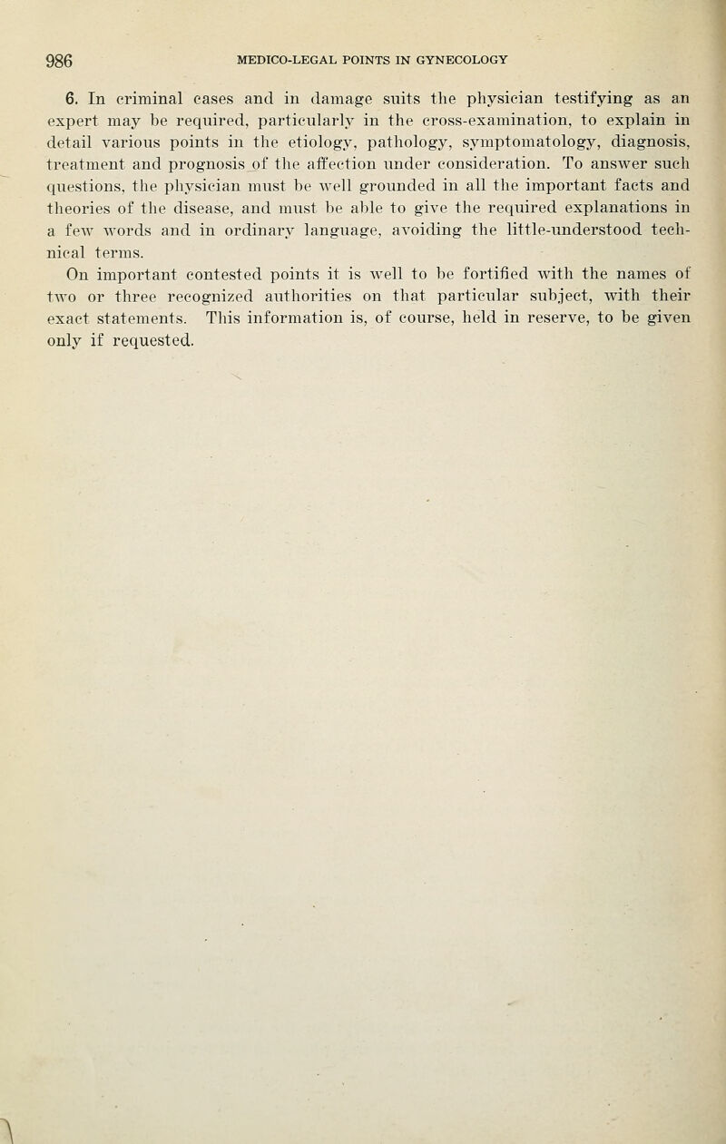 6. In criminal eases and in damage suits the physician testifying as an expert may be required, particularly in the cross-examination, to explain in detail various points in the etiology, pathology, symptomatology, diagnosis, treatment and prognosis of the affection under consideration. To answer such questions, the physician must be well grounded in all the important facts and theories of the disease, and must be able to give the required explanations in a few words and in ordinary language, avoiding the little-understood tech- nical terms. On important contested points it is Avell to be fortified with the names of two or three recognized authorities on that particular subject, with their exact statements. This information is, of course, held in reserve, to be given only if requested.