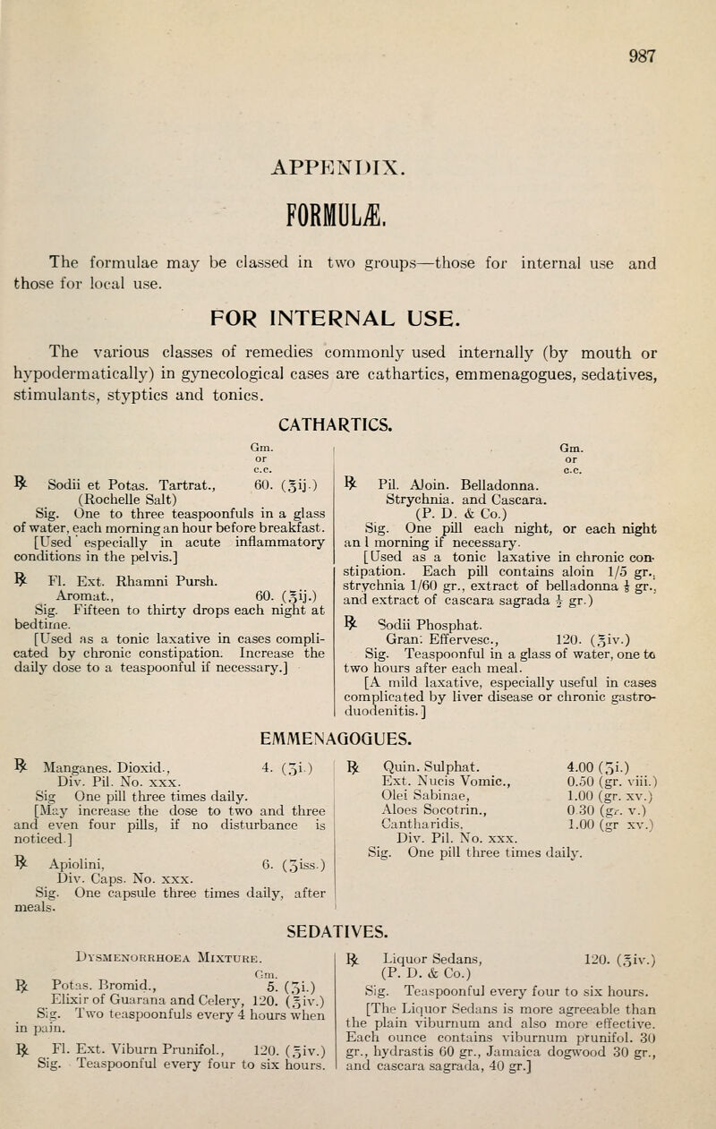 APPP^.NDIX, FORMULA. The formulae may be classed in two groups- those for local use. -those for internal use and FOR INTERNAL USE. The various classes of remedies commonly used internally (by mouth or hypodermatically) in gynecological cases are cathartics, emmenagogues, sedatives, stimulants, styptics and tonics. CATHARTICS. Gm. ^ Sodii et Potas. Tartrat., 60. (gij.) (Rochelle Salt) Sig. One to three teaspoonfuls in a glass of water, each morning an hour before breakfast. [Used' especially in acute inflammatory conditions in the pelvis.] ^ Fl. Ext. Rhamni Pursh. Aromat., 60. (gij.) Sig. Fifteen to thirty drops each night at bedtime. [Used as a tonic laxative in cases compli- cated by chronic constipation. Increase the daily dose to a teaspoonful if necessary.] Gm. ^ Pil. AJoin. Belladonna. Strychnia, and Cascara. (P. D. & Co.) Sig. One pill each night, or each night an I morning if necessary. [Used as a tonic laxative in chronic con- stipation. Each pill contains aloin 1/5 gr., strychnia 1/60 gr., extract of belladonna i gr.. and extract of cascara sagrada ^ gr.) ^ Sodii Phosphat. Gran: Effervesc, 120. (,3iv.) Sig. Teaspoonful in a glass of water, one to two hours after each meal. [A mild laxative, especially useful in cases complicated by liver disease or chronic gastrcK duodenitis. ] EMMENAQOQUES. ^ Manganes. Dioxid., 4. (5i.) Div. Pil. No. XXX. Sig One pill three times daily. [May increase the dose to two and three and even four pills, if no disturbance is noticed.] ^ Apiolini, 6. (,5iss.) Div. Caps. No. xxx. Sig. One capsule three times daily, after meals. ^ Quin. Sulphat. 4.00 (3i ) Ext. Nucis Vomic, 0.50 (gr viii.) Olei Sabinae, 1.00 (gr. XV.) Aloes Socotrin., 030 (gr V.) Cantharidis. 1.00 (gr XV.) Div. Pil. No. xxx. Sig. One pill three times daily. SEDATIVES. Dy.smenorrhoea Mixture. Gm. Potas. Bromid., 5. (5i.) Elixir of Guarana and Celery, 120. (,5iv.) Sig. Two teaspoonfuls every 4 hours when in pain. Fl. Ext. Viburn Prunifol., 120. (.3iv.) Sig. Teaspoonful every four to six hours. P^ ^ 120. (.5iv.) I^ Liquor Sedans, (P. D. & Co.) Sig. Teaspoonful every four to six hours. [The Liquor Sedans is more agreeable than the plain viburnum and also more effective. Each ounce contains viburnum prunifol. 30 gr., hydra.stis 60 gr., Jamaica dogwood 30 gr., and cascara sagrada, 40 gr.]