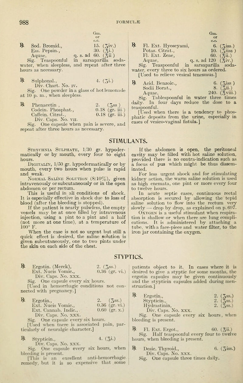 Gm. or c.c. ^ Sod. Bromid., 15. (5iv.) Ess. Pepsin., 30. (5!.) Aquae, q. s. ad 60. (,3ii) Sig. Teaspoonful in sarsaparilla soda- water, when sleepless, and repeat after three hours as necessary. ^ Sulphonal., 4. (5i.) Div. Chart. Xo. i\'. Sig. One powder in a glass of hot lemonade at 10 p. m.; when sleepless. Bt- Phenacetin , 2. (5ss ) Codein. Phosphat., 0.18 (gr. iii.) Caffein. Citrat., 0.18 (gr. ui.) Div. Caps. Xo. vii. Sig. One capsule when pain is severe, and repeat after three hours as necessary. Gm. or c.c ^ Fl. Ext. Hyoscyami, 6. (3iss.) Potas. Citrat., 10. (jiiss ) Fl. Ext. Zeae, 60. (gii.) Aquae, q, s, ad 120 (oiv.) Sig. Teaspoonful in sarsaparilla soda- water, every three to six hours as ordered. [Used to relieve vesical tenesmus.] ^ Acid. Benzoic, 6. (3iss ) Sodii Borat., 8. (5ii.) Aquae, 240. (gviii.) Sig. Tablespoonful in water three times daily. In four days reduce the dose to a teaspoonful. [Used when there is a tendency to phos- phatic deposits from the urine, especially in cases of vesico-vaginal fistvila.] STIMULANTS. STRTCHXL-i. ScLPHATE, 1 .30 gT. hypoder- matically or by mouth, every four to eight hours. DiGiTAiix, 1/.50 gr. hypodermatically or by mouth, every two hours when pulse is rapid and weak. XoRiLiL Saline Solution (8/10%), given intravenously orsubcutaneously or in the open abdomen or per rectum. This is useful in all conditions of shock. It is especially effective in shock due to loss of blood (after the bleeding is stoppedj. If the patient is nearly pulseless, the empty vessels may be at once filled by intravenous injection, using a pint to a pint and a half (not more at one time), at a temperature of 100^ F. When the case is not so urgent but still a quick effect is desired, the saline solution is given subcutaneously, one to two pints under the skin on each side of the chest. If the abdomen is open, the peritoneal cavity may be filled with hot saline solution, provided there is no contra-indication such as a focus of pus which might be thus dissem- inated. For less urgent shock and for stimulating kidney action, the warm saline solution is used as high enemata, one pint or more every four to twelve hours. In acute septic cases, continuous rectal absorption is secured by allowing the tepid saline solution to flow into the rectum very slowly — drop by drop, as explained on p. 697. Oxygen is a useful stimulant when respira- tion is shallow or when there are lung compli- cations. It is administered by attaching a tube, with a face-piece and water filter, to the iron jar containing the oxygen. STYPTICS. ^ Ergotm. (Merck), 2. (jss.) Ext. XucLs Vomic, 0.36 (gr. vi.) Div. Caps. Xo. xxx. Sig. One capsule every six hours. [Used in hemorrhagic conditions not con- nected with pregnancy.] ^ Ergotin., 2. (3ss.) Ext. Xucis Vomic, 0.36 (gr. vi.) Ext. Cannab. Indie,. 0.60 (gr. x.) Div. Caps. Xo. xxx. Sig. One capsule every six hours. [Used when tnere is associated pain, par- ticularly of neuralgic character.] ^ Stypticin., 4. (5i.) Div. Caps. Xo. xxx. Sig. One cap.sule every six hours, when bleeding is present. [This is an excellent anti-hemorrhagic remedy, but it is so expensive that some patients object to it. In cases where it is desired to give a styptic for some months, the ergotin capsules may be given continuously and the stypticin capsules added during men- struation.] ^ Ergotin., 2. (3ss.) Stypticin., 2. (3ss.) Hydrastinin, 2. (3ss.) Div. Caps. Xo. xxx. Sig. One capsule every six hours, when bleeding is present. ^ Fl. Ext. Ergot., 60. (.51!.) Sig. Half teaspoonful every four to twelve hours, when bleeding is present. ^ Desic. Thyroid., 6. (3iss.) Div. Caps. Xo. xxx. Sig. One capsule three times daily.