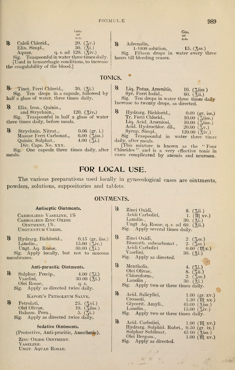(jm. ^ Calcii Clilorid., 20. (5 v.) ElLx. Sinipl., 30. (51.) Aquae, q. s. ad 120. (oi^'O Sig. Teaspoonful in water three times iliily. [Used in hemorrhagic conditions, to increa.sc the coagulability of the blood.] Gm. ^ Adrenalin, 1-1000 .solution, 1.5. (.^ss.) Sig. Fifteen drops in water every three hours till bleeding ceases. TONICS. ^ Tinct. Ferri Chlorid., 30. (gi.) Sig. Ten drops in a capsule, followed by half a glass of water, three times daily. ^ Elix. Iron., Quinin., and Strychnin., 120. (o^v.) Sig. Teaspoonful in half a glass of water tliree times daily, before meals. ^ Strychnin. Nitrat., 0.06 (gr. i.) Massae Ferri Carbonat., 6.00 (3iss.) Quinin. Sulphat., 4.00 (3i.) Div. Caps. No. xxx. Sig. One capsule three times daily, after meals. ^ Liq. Potas. Arsenitis, 10. (Jiiss ) Syr. Ferri lodid., 60. (.^ii.) Sig. Ten drops in water three times daily Increase to twenty drops, as directed. ^ Hydrarg. Biclilorid., Tr. Ferii Chlorid., Liq. Acid; Arseniosi, Acid. Hydrochlor. dil., Syrup. Sim pi., Sig Teaspoonful in water three times daily, after meals. [This mixture is known as the  Four Chlorides  and is a very effective tonic in cases complicated by anemia and neuroses. 0.09 (gr. iss.) 10.00 (5iiss.) 10.00 (oiiss.) 20.00 (5v.) 120.00 (,5iv.) FOR LOCAL USE. The various preparations used locally in gynecological cases are ointments, powders, solutions, suppositories and tablets. OINTMENTS. Antiseptic Ointments. Carbolized Vaseline, 1% Carbolized Zinc Oxide Ointment, 1%. Unguentuh Crede. ^ Hydrarg. Bichlorid., 0.15 (gr. iiss.) Lanolin., 15.00 (5iv.) Ungt. Aq. Rosae, 30.00 (,3!.) Sig. Apply locally, but not to mucous membranes. Anti=parasitic Ointments. R Sulphur. Precip., 4.00 (Ji.) Vaselini, 30.00 (gi.) Olei Rosae, q. s. Sig. Apply as directed twice daily. IvAPOZi's Petroleum Salve. 19^ Petrolati, 25. (5vi.) Olei Olivae, 10. (Jiiss.) Balsam. Peru., 5. (3i-) Sig. Apply as directed twice daily. Sedative Ointments. (Protective, Anti-pruritic, Anesthet^). Zinc Oxide Ointment. Vaseline. Ungt. Aquae Rosae. I^ ^ ^ R ^ Zinci Oxidi, g. (5ii.) Acidi Carbolici, 1. (TIXxv.) Lanolin., 30. ( = i.) Ungt Aq. Rosae, q. s. ad 60. (gii.) Sig. Apply several times daily. Zinci Oxidi, Bismuth, subcarbonat. Acidi Carbolici Vaselini, Sig. Apply as directed. 2. (3ss.) 2. (3ss.) 0.60 (TTLx.) 30. (51.) Mentholis, 4. (Ji.) Olei Olivae, 8. (3ii.) Chloroform., 2. (3ss.) Lanolin , 30. (gi.) Sig. Apply two or three times daily. Acid. Salicylici, 1.00(gr. xv.) Creosoti, 1.30 (TTl xx.) Glycerit. Amyli., 45.00 (.^iss.) Lanolin., 1.5.00 (3iv.) Sig. Apply two or three times daily. Acid. Carbolici, 1.00 (ITl. xv.) Hydrarg. Sulphid. Rubri., 0.50 (gr. ix.) Sulphur Sublimat, 45 00 (^iss.) Olei Bergam., 1.00 (ITL xv.) Sig. Apply as directed.