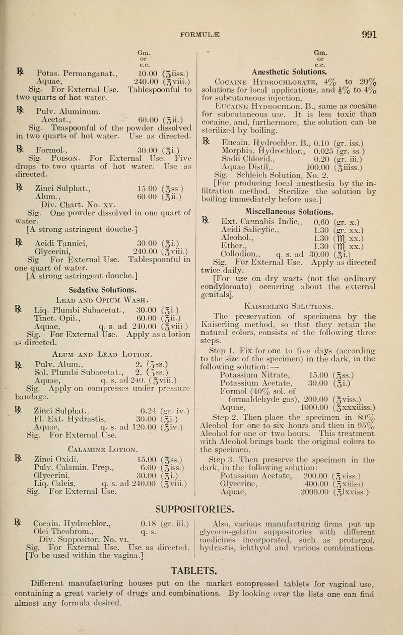 I Gm. or c.c. ^ Potas. Permanganat., 10.00 (oiiss.) Aquae, 240.00 (,5viii.) Sig. For External Use. Tablespoonful to two quarts of hot water. ^ Pulv. Aluminum. Acetat., 60.00 (5ii.) Sig. Teaspoonful of the powder dissolved in two quarts of hot water. Use as directed. ^ Formol., 30.00 (,31.) Sig. Poison. For External Use. Five drops to two quarts of hot water. Use as directed. I^ Zinci Sulphat., 1.5.00 (Bss.) Alum., . 60.00 (5ii.) Div. Chart. No. xv. Sig. One powder dissolved in one quart of water. [A strong astringent douche.] ^ Acidi Tanniei, 30.00 (gi.) Glycerini, 240.00 (sviii.) Sig For External Use. Tablespoonful in one quart of water. [A strong astringent douche.] Sedative Solutions. Lead axd Opium Wash. ^ Liq. Plumbi Subacetat., 30.00 (gi ) Tinct. Opii., 60.00 (Sii.) Aquae, q. s. ad 240.00 (,3viii ) Sig. For External Use. Apply as a lotion as directed. Alum and Lead Lotion. ^ Pulv. Alum., 2. r.oss.) Sol. Plumbi Subacetat., 2. (5ss.) Aquae, q. s. ad 24U. (gviii.) Sig. Apply on compresses under pressure bandage. Zinci Sulphat.. 0.24 (gr. iv.) Fl. Ext. Hydrastis, .30.00 (gi ) Aquae, q. s. ad 120.00 (,5iv.) Sig. For External Use. Calamine Lotion. Zinci Oxidi, 15.00 (gss.) Pulv. Calamin. Prep., 6.00 (3iss.) Glycerini, 30.00 (51-) Liq. Calcis, q. s. ad 240.00 (.gviii.) Sig. For External Use. ^ ^ Gm. or c.c. Anesthetic Solutions. Cocaine Hydhochlorate, 4% to 20% solutions for local application.?, and )i% to 4% for subcutaneous injection. Eucaixe Hydrochlor. B., same as cocaine for subcutaneous use. It is less toxic than cocaine, and, furthermore, the solution can be sterilized by boiling. ^ Eucain. Hydrochlor. B., 0.10 (gr. i.ss.) Morphia. Hydrochlor., 0.02.5 (gr. .ss.) Sodii Chlorid., 0.20 (gr. iii.) Aquae Distil., 100.00 (giiiss.) Sig. Schleich Solution, No. 2. [For producing local anesthesia by the in- filtration method. Sterilize the solution by boiling immediately before use.] ^ Miscellaneous Solutions. 0.60 (gr. x.) 1.30 (gr. XX.) 1..30 (lUxx.) 1.30 (TTL XX.) .30.00 (gi.) Apply as directed Ext. Cannabis Indie, Acidi Salicylic, Alcohol., Ether., Collodion., q. s. ad Sig. For External Use. twice daily. [For use on dry warts (not the ordinary condylomata) occurring about the external genitals]. Ivaiserling Solution.s. The preservation of specimens by the Kaiserling method, so that they retain the natural colors, consists of the following three steps. Step 1. Fix for one to five days (according to the size of the specimen) in the dark, in the following solution: —• Potassium Nitrate, 15.00 Potassium Acetate, 30.00 Formol (40% sol. of formaldehyde gas), 200.00 Aquae, 1000.00 Step 2. Then place the specimen in 80% Alcohol for one to six hours and then in 95% Alcohol for one or two hours. This treatment with Alcohol brings back the original colors to the specimen. Step 3. Then preserve the specimen in the dark, in the following solution: Potassium Acetate, 200.00 (gviss.) Glycerine, 400.00 (.gxiiis-s) Aquae, 2000.00 (glxviss) (.5ss.) (Si-) (gviss.) (gxxxiiiss.) SUPPOSITORIES. ^ Cocain. Hydrochlor., O.lS (gr. iii.) Olei Theobrom., q. s. Div. Suppositor. No. vi. Sig. For External Use. Use as directed. [To be used within the vagina.] Also, various manufacturing firms put up glycerin-gelatin suppositories with different medicines incorporated, such as protargol, hydra.stis, ichthyol and various combinations- TABLETS. Different manufacturing houses put on the market compressed tablets for vagioal use, containing a great variety of drugs and combinations. By looking over the lists one can find almost any formula desired.