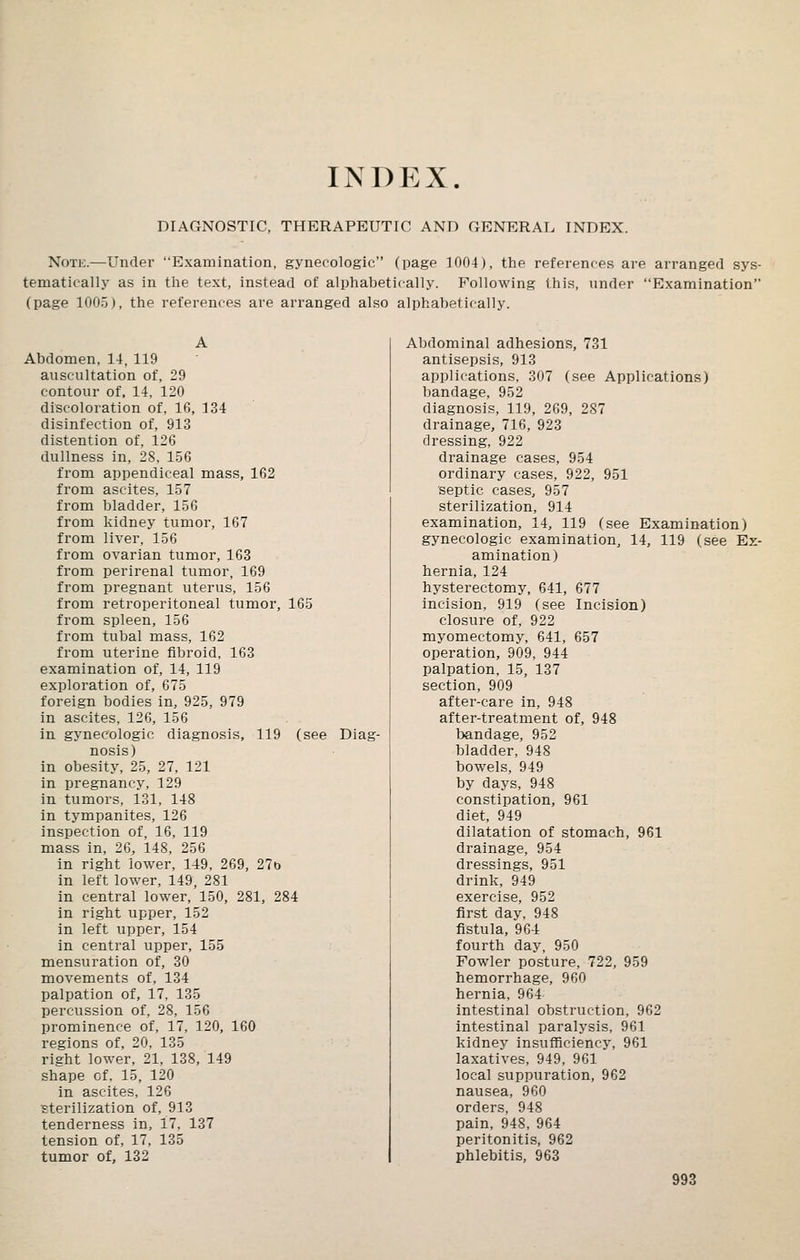 INDEX. DIAGNOSTIC, THERAPEUTIC AND GENERAL INDEX. Note.—Under Examination, gynecologic (page 1004), the references are arranged sys- tematically as in the text, instead of alphabetically. Following this, under Examination (page 1005), the references are arranged also alphabetically. Abdomen, 14, 119 auscultation of, 29 contour of, 14, 120 discoloration of, 16, 134 disinfection of, 913 distention of, 126 dullness in, 28, 156 from appendiceal mass, 162 from ascites, 157 from bladder, 156 from kidney tumor, 167 from liver, 156 from ovarian tumor, 163 from perirenal tumor, 169 from pregnant uterus, 156 from retroperitoneal tumor, 165 from spleen, 156 from tubal mass, 162 from uterine fibroid, 163 examination of, 14, 119 exploration of, 675 foreign bodies in, 925, 979 in ascites, 126, 156 in gynecologic diagnosis, 119 (see Diag- nosis) in obesity, 25, 27, 121 in pregnancy, 129 in tumors, 131, 148 in tympanites, 126 inspection of, 16, 119 mass in, 26, 148, 256 in right lower, 149, 269, 270 in left lower, 149, 281 in central lower, 150, 281, 284 in right upper, 152 in left upper, 154 in central upper, 155 mensuration of, 30 movements of, 134 palpation of, 17, 135 percussion of, 28, 156 prominence of, 17, 120, 160 regions of, 20, 135 right lower, 21, 138, 149 shape of. 15, 120 in ascites, 126 sterilization of, 913 tenderness in, 17, 137 tension of, 17, 135 tumor of, 132 Abdominal adhesions, 731 antisepsis, 913 applications, 307 (see Applications) bandage, 952 diagnosis, 119, 269, 287 drainage, 716, 923 dressing, 922 drainage cases, 954 ordinary cases, 922, 951 septic cases, 957 sterilization, 914 examination, 14, 119 (see Examination) gynecologic examination, 14, 119 (see Ex- amination) hernia, 124 hysterectomy, 641, 677 incision, 919 (see Incision) closure of, 922 myomectomy, 641, 657 operation, 909, 944 palpation, 15, 137 section, 909 after-care in, 948 after-treatment of, 948 bandage, 952 bladder, 948 bowels, 949 by days, 948 constipation, 961 diet, 949 dilatation of stomach, 961 drainage, 954 dressings, 951 drink, 949 exercise, 952 first day, 948 fistula, 964 fourth day, 950 Fowler posture, 722, 959 hemorrhage, 960 hernia, 964 intestinal obstruction, 962 intestinal paralysis, 961 kidney insufficiency, 961 laxatives, 949, 961 local suppuration, 962 nausea, 960 orders, 948 pain, 948, 964 peritonitis, 962 phlebitis, 963