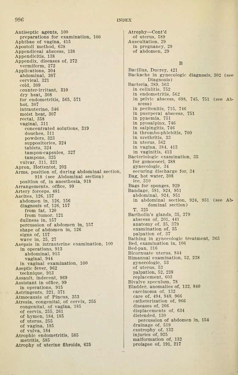 Antiseptic agents, 100 preparations for examination, 100 Aphthae of vagina, 415 Apostoli method, 638 Appendiceal abscess, 138 Appendicitis, 138 Appendix, diseases of, 272 vermiform, 272 Applications, 304 abdominal, 307 cervical, 321 cold, 309 counter-irritant, 310 dry heat 308 for endometritis, 565, 571 hot, 307 intrauterine, 346 moist heat, 307 rectal, 358 vaginal, 311 concentrated solutions, 319 douches, 311 powders, 323 suppositories, 324 tablets, 324 tampon-capsules, 327 tampons. 325 vulvar, 311. 321 Apron, Hottentot, 203 Arms, position of, during abdominal section, 918 (see Abdominal section) position of, in anesthesia, 918 Arrangements, office, 99 Artery forceps. 481 Ascites, 126, 157 abdomen in, 126, 156 diagnosis of, 126, 157 from fat, 120 from tumor, 121 dullness in, 157 percussion of abdomen in, 157 shape of abdomen in, 126 signs of, 157 wave in, 25, 27 Asepsis in intrauterine examination, 100 in operations, 913 abdominal, 913 vaginal, 944 in vaginal examination, 100 Aseptic fever, 962 technique, 913 Assault, indecent, 969 Assistant in office, 99 in operations, 915 Astringents, 321, 371 Atmocausis of Pincus, 353 Atresia, congenital, of cervix, 255 congenital, of vagina, 185 of cerv'ix, 255, 261 of hymen, 184, 185 of uterus, 255 of vagina, 185 of vulva, 184 Atrophic endometritis, 585 metritis, 585 Atrophy of uterine fibroids, 625 Atrophy—Cont'd of uterus, 589 Auscultation, 29 in pregnancy, 29 of abdomen, 29 B Bacillus, Ducrey, 421 Backache in gynecologic diagnosis, 302 (see Diagnosis) Bacteria, 389, 563 in cellulitis, 752 in endometritis, 562 in pelvic abscess, 698, 745, 751 (see Ab- scess) in peritonitis, 715, 746 in puerperal abscess, 751 in pyaemia, 751 in pyosalpinx, 746 in salpingitis, 746 in thrombo-phlebitis, 700 in urethritis. 33 in uterus, 562 in vagina, 384, 413 in vaginitis, 413 Bacteriologic examination, 35 for gonococci, 388 gynecologic, 34 securing discharge for, 34 Bag, hot water, 308 ice, 310 Bags for sponges, 929 Bandage. 581, 924, 951 abdominal. 924, 951 in abdominal section, 924, 951 (see Ab- dominal section) T, 325 Bartholin's glands, 35, 379 abscess of, 201, 441 anatomy of, 35, 379 examination of, 35 palpation of, 37 Bathing in gynecologic treatment, 365 Bed, examination in, 106 Bed-pan, 316 Bicornuate uterus, 844 Bimanual examination, 52, 238 gj-necologic, 53 of uterus, 53 palpation, 52, 238 replacement, 603 Bivalve speculum, 78 Bladder, anomalies of, 132, 840 carcinoma of. 132 care of, 494. 948. 966 catheterization of, 966 diseases of, 266 displacements of. 634 distended. 130 percussion of abdomen in, 154 drainage of, 519 exstrophy of, 132 injuries of, 925 malformation of, 132 prolapse of, 191, 217