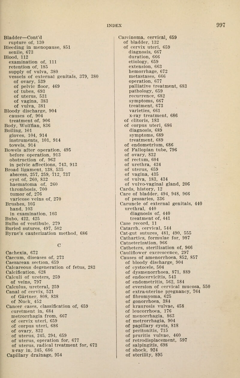 Bladder—Cont'd rupture of, 130 Bleeding in menopause, 851 senile, 673 Blood, 112 examination of. 111 retention of. 185 supply of vulva, 380 vessels of external genitals, 379, 380 of ovary, 539 of pelvic floor, 469 of tubes, 693 of uterus, 531 of vagina, 383 of vulva, 381 Bloody discharge, 904 causes of, 904 treatment of, 906 Body, Wolffian, 836 Boiling, 101 gloves, 104, 914 instruments, 101, 914 towels, 914 Bowels after operation. 495 before operation, 913 obstruction of, 962 in pelvic affections, 743, 913 Broad ligament, 138, 535 abscess, 257, 259, 712, 737 cyst of, 260, 832 haematoma of, 260 thrombosis, 700 tumor of, 276 varicose veins of, 270 Brushes, 103 hand, 103 in examination, 103 Bubo, 422, 425 Bulbs of vestibule, 279 Buried sutures, 497, 502 Byrne's cauterization method, 686 Cachexia, 672 Caecum, diseases of, 273 Caesarean section, 659 Calcareous degeneration of fetus, 283 Calcification, 628 Calculi of ureters, 259 of veins, 797 Calculus, ureteral, 259 Canal of cervix, 521 of Gartner. 808, 838 of Nuck, 452 Cancer cases, classification of, 659 curetment in, 684 metrorrhagia from, 667 of cervix uteri, 659 of corpus uteri, 686 of ovary, 832 of uterus, 245. 294, 659 of uterus, operation for, 677 of uterus, radical treatment for, 673 x-ray in, 345, 686 Capillary drainage, 954 Carcinoma, cervical, 659 of bladder, 132 of cervix uteri, 659 diagnosis, 667 duration, 666 etiology, 659 extension, 663 hemorrhage, 672 metastases, 666 operation, 677 palliative treatment, 683 pathology, 659 recurrence, 682 symptoms, 667 treatment, 673 varieties, 661 x-ray treatment, 686 of clitoris, 183 of corpus uteri, 686 diagnosis, 689 symptoms, 689 treatment, 689 of endometrium, 686 of Fallopian tube, 796 of ovary, 832 of rectum, 604 of urethra, 434 of uterus, 659 of vagina, 435 of vulva, 183, 434 of vulvo-vaginal gland, 206 Cards, history, 12 Care of bladder, 494, 948, 966 of pessaries, 336 Caruncle of external genitals, 440 urethral, 440 diagnosis of, 440 treatment of, 441 Case record, 11 Catarrh, cervical, 544 Cat-gut sutures, 481, 490, 555 Cathartics, formulae for, 987 Catneterization, 966 Catheters, sterilization of, 966 Cauliflower excrescence, 297 Causes of amenorrhoea, 852, 857 of bloody discharge, 904 of cystocele, 504 of dysmenorrhoea, 871, 889 of endocervicitis, 543 of endometritis, 562, 584 of eversion of cervical mucosa, 550 of extra-uterine pregnancy, 764 of fibromyoma, 625 of gonorrhoea, 384 of kraurosis vulvae, 458 of leucorrhoea, 176 of menorrhagia, 863 of metrorrhagia, 904 of papillary cysts, 818 of peritonitis, 715 of pruritis vulvae, 460 of retrodisplacement, 597 of salpingitis, 698 of shock, 924 of sterility, 895