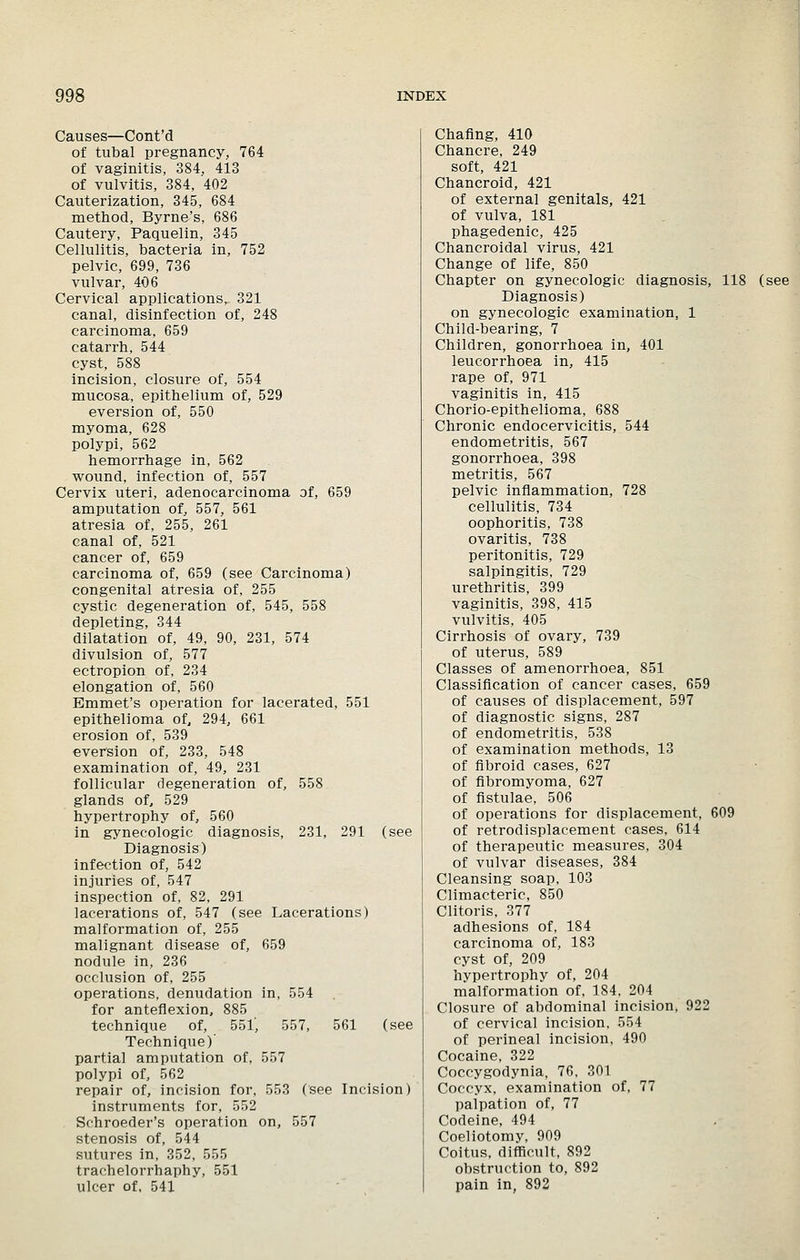 Causes—Cont'd of tubal pregnancy, 764 of vaginitis, 384, 413 of vulvitis, 384, 402 Cauterization, 345, 684 metliod, Byrne's, 686 Cautery, Paquelin, 345 Cellulitis, bacteria in, 752 pelvic, 699, 736 vulvar, 406 Cervical applications, 321 canal, disinfection of, 248 carcinoma, 659 catarrh, 544 cyst, 588 incision, closure of, 554 mucosa, epithelium of, 529 eversion of, 550 myoma, 628 polypi, 562 hemorrhage in, 562 wound, infection of, 557 Cervix uteri, adenocarcinoma of, 659 amputation of, 557, 561 atresia of, 255, 261 canal of, 521 cancer of, 659 carcinoma of, 659 (see Carcinoma) congenital atresia of, 255 cystic degeneration of, 545, 558 depleting, 344 dilatation of, 49, 90, 231, 574 divulsion of, 577 ectropion of, 234 elongation of, 560 Emmet's operation for lacerated, 551 epithelioma of, 294, 661 erosion of, 539 eversion of, 233, 548 examination of, 49, 231 follicular degeneration of, 558 glands of, 529 hypertrophy of, 560 in gynecologic diagnosis, 231, 291 (see Diagnosis) infection of, 542 injuries of, 547 inspection of, 82, 291 lacerations of, 547 (see Lacerations) malformation of, 255 malignant disease of, 659 nodule in, 236 occlusion of, 255 operations, denudation in, 554 for anteflexion, 885 technique of, 551', 557, 561 (see Technique) partial amputation of, 557 polypi of, 562 repair of, incision for, 553 (see Incision) instruments for, 552 . Schroeder's operation on, 557 stenosis of, 544 sutures in, 352, 555 trachelorrhaphy, 551 ulcer of, 541 Chafing, 410 Chancre, 249 soft, 421 Chancroid, 421 of external genitals, 421 of vulva, 181 phagedenic, 425 Chancroidal virus, 421 Change of life, 850 Chapter on gynecologic diagnosis, 118 (see Diagnosis) on gynecologic examination, 1 Child-bearing, 7 Children, gonorrhoea in, 401 leucorrhoea in, 415 rape of, 971 vaginitis in, 415 Chorio-epithelioma, 688 Chronic endocervicitis, 544 endometritis, 567 gonorrhoea, 398 metritis, 567 pelvic inflammation, 728 cellulitis, 734 oophoritis, 738 ovaritis, 738 peritonitis, 729 salpingitis, 729 urethritis, 399 vaginitis, 398, 415 vulvitis, 405 Cirrhosis of ovary, 739 of uterus, 589 Classes of amenorrhoea, 851 Classification of cancer cases, 659 of causes of displacement, 597 of diagnostic signs, 287 of endometritis, 538 of examination methods, 13 of fibroid cases, 627 of fibromyoma, 627 of fistulae, 506 of operations for displacement, 609 of retrodisplacement cases, 614 of therapeutic measures, 304 of vulvar diseases, 384 Cleansing soap, 103 Climacteric, 850 Clitoris. 377 adhesions of, 184 carcinoma of, 183 cyst of, 209 hypertrophy of, 204 malformation of, 184, 204 Closure of abdominal incision, 922 of cervical incision, 554 of perineal incision, 490 Cocaine, 322 Coccygodynia. 76, 301 Coccyx, examination of, 77 palpation of, 77 Codeine, 494 Coeliotomy, 909 Coitus, difficult, 892 obstruction to, 892 pain in, 892