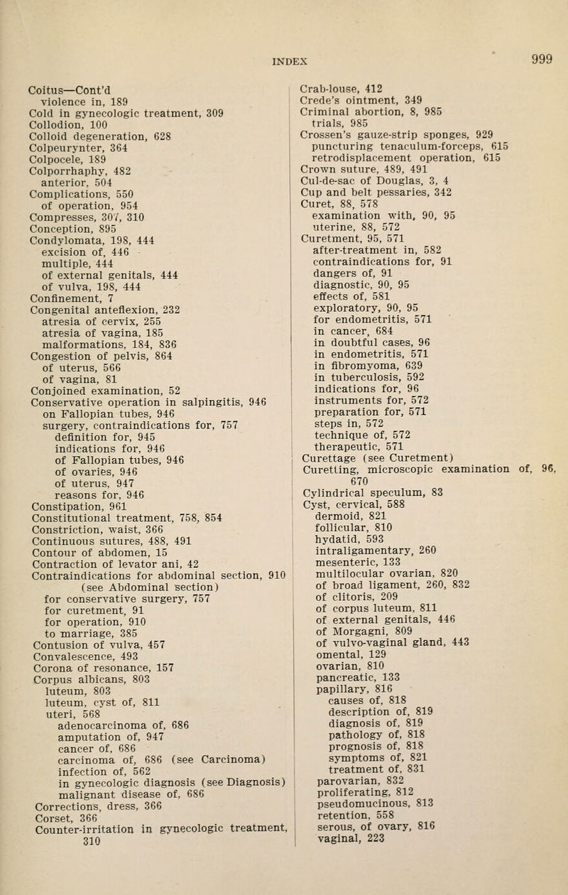 Coitus—Cont'd violence in, 189 Cold in gynecologic treatment, 309 Collodion, 100 Colloid degeneration, 628 Colpeurynter, 364 Colpocele, 189 Colporrhaphy, 482 anterior, 504 Complications, 550 of operation, 954 Compresses, 307, 310 Conception, 895 Condylomata, 198, 444 excision of, 446 multiple, 444 of external genitals, 444 of vulva, 198, 444 Confinement, 7 Congenital anteflexion, 232 atresia of cervix, 255 atresia of vagina, 185 malformations, 184, 836 Congestion of pelvis, 864 of uterus, 566 of vagina, 81 Conjoined examination, 52 Conservative operation in salpingitis, 946 on Fallopian tubes, 946 surgery, contraindications for, 757 definition for, 945 indications for, 946 of Fallopian tubes, 946 of ovaries, 946 of uterus, 947 reasons for, 946 Constipation, 961 Constitutional treatment, 758, 854 Constriction, waist, 366 Continuous sutures, 488, 491 Contour of abdomen, 15 Contraction of levator ani, 42 Contraindications for abdominal section, 910 (see Abdominal section) for conservative surgery, 757 for curetment, 91 for operation, 910 to marriage, 385 Contusion of vulva, 457 Convalescence, 493 Corona of resonance, 157 Corpus albicans, 803 luteum, 803 luteum, cyst of, 811 uteri, 568 adenocarcinoma of, 686 amputation of, 947 cancer of, 686 carcinoma of, 686 (see Carcinoma) infection of, 562 in gynecologic diagnosis (see Diagnosis) malignant disease of, 686 Corrections, dress, 366 Corset, 366 Counter-irritation in gynecologic treatment, 310 Crab-louse, 412 Crede's ointment, 349 Criminal abortion, 8, 985 trials, 985 Crossen's gauze-strip sponges, 929 puncturing tenaculum-forceps, 615 retrodisplacement operation, 615 Crown suture, 489, 491 Cul-de-sac of Douglas, 3, 4 Cup and belt pessaries, 342 Curet, 88, 578 examination with. 90, 95 uterine, 88, 572 Curetment, 95, 571 after-treatment in, 582 contraindications for, 91 dangers of, 91 diagnostic, 90, 95 effects of, 581 exploratory, 90, 95 for endometritis, 571 in cancer, 684 in doubtful cases, 96 in endometritis, 571 in fibromyoma, 639 in tuberculosis, 592 indications for, 96 instruments for, 572 preparation for, 571 steps in, 572 technique of, 572 therapeutic, 571 Curettage (see Curetment) Curetting, microscopic examination of, 96, 670 Cylindrical speculum, 83 Cyst, cervical, 588 dermoid, 821 follicular, 810 hydatid, 593 intraligamentary, 260 mesenteric, 133 multilocular ovarian, 820 of broad ligament, 260, 832 of clitoris, 209 of corpus luteum, 811 of external genitals, 446 of Morgagni, 809 of vulvo-vaginal gland, 443 omental, 129 ovarian, 810 pancreatic, 133 papillary, 816 causes of, 818 description of, 819 diagnosis of, 819 pathology of, 818 prognosis of, 818 symptoms of, 821 treatment of, 831 parovarian, 832 proliferating, 812 pseudomucinous, 813 retention, 558 serous, of ovary, 816 vaginal, 223