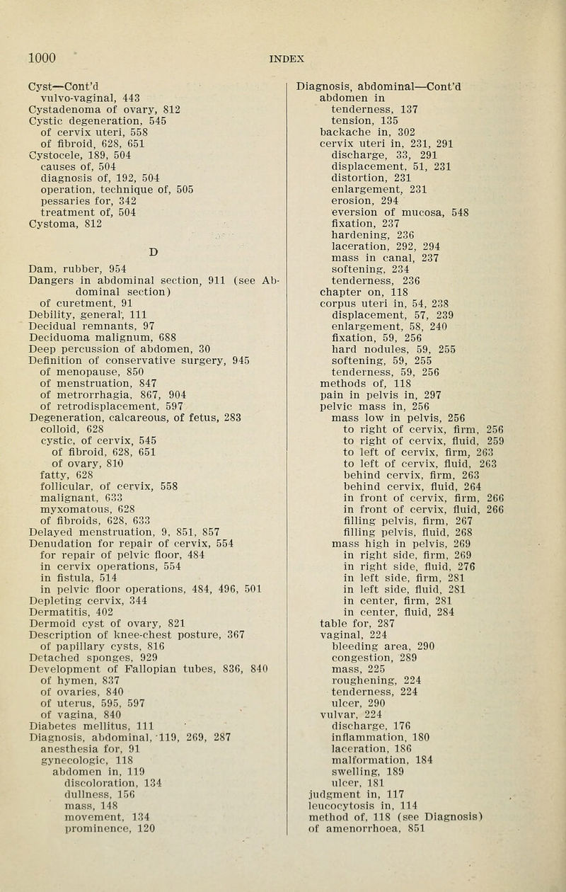 Cyst—Cont'd vulvo-vaginal, 443 Cystadenoma of ovary, 812 Cystic degeneration, 545 of cervix nteri, 558 of fibroid, 628, 651 Cystocele, 189, 504 causes of, 504 diagnosis of, 192, 504 operation, technique of, 505 pessaries for, 342 treatment of, 504 Cystoma, 812 D Dam, rubber, 954 Dangers in abdominal section, 911 (see Ab- dominal section) of curetment, 91 Debility, general, 111 Decidual remnants, 97 Deciduoma malignum, 688 Deep percussion of abdomen, 30 Definition of conservative surgery, 945 of menopause, 850 of menstruation, 847 of metrorrhagia, 867, 904 of retrodisplacement, 597 Degeneration, calcareous, of fetus, 283 colloid, 628 cystic, of cervix, 545 of fibroid, 628, 651 of ovary, 810 fatty, 628 follicular, of cervix, 558 malignant, 633 myxomatous, 628 of fibroids, 628, 633 Delayed menstruation, 9, 851, 857 Denudation for repair of cervix, 554 for repair of pelvic floor, 484 in cervix operations, 554 in fistula, 514 in pelvic floor operations, 484, 496, 501 Depleting cervix, 344 Dermatitis, 402 Dermoid cyst of ovary, 821 Description of knee-chest posture, 367 of papillary cysts, 816 Detached sponges, 929 Development of Fallopian tubes, 836, 840 of hymen, 837 of ovaries, 840 of uterus, 595, 597 of vagina, 840 Diabetes mellitus. 111 Diagnosis, abdominal, 119, 269, 287 anesthesia for, 91 gynecologic, 118 abdomen in, 119 discoloration, 134 dullness, 156 mass, 148 movement, 134 prominence, 120 Diagnosis, abdominal—Cont'd abdomen in tenderness, 137 tension, 135 backache in, 302 cervix uteri in, 231, 291 discharge, 33, 291 displacement, 51, 231 distortion, 231 enlargement, 231 erosion, 294 eversion of mucosa, 548 flxation, 237 hardening, 236 laceration, 292, 294 mass in canal, 237 softening, 234 tenderness, 236 chapter on, 118 corpus uteri in, 54, 238 displacement, 57, 239 enlargement, 58, 240 fixation, 59, 256 hard nodules, 59, 255 softening, 59, 255 tenderness, 59, 256 methods of, 118 pain in pelvis in, 297 pelvic mass in, 256 mass low in pelvis, 256 to right of cervix, firm, 256 to right of cervix, fluid, 259 to left of cervix, firm, 263 to left of cervix, fiuid, 263 behind cervix, firm, 263 behind cervix, fluid, 264 in front of cervix, firm, 266 in front of cervix, fluid, 266 filling pelvis, firm, 267 filling pelvis, fluid, 268 mass high in pelvis, 269 in right side, flrm, 269 in right side, fiuid, 276 in left side, firm, 281 in left side, fluid, 281 in center, firm, 281 in center, fiuid, 284 table for, 287 vaginal, 224 bleeding area, 290 congestion, 289 mass, 225 roughening, 224 tenderness, 224 ulcer, 290 vulvar, 224 discharge. 176 inflammation, 180 laceration, 186 malformation, 184 swelling, 189 ulcer, 181 judgment in, 117 leucocytosis in, 114 method of, 118 (see Diagnosis) of amenorrhoea, 851