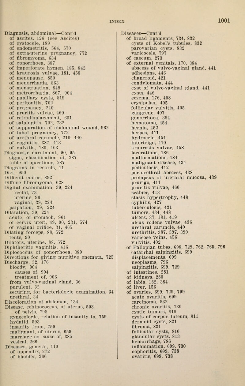 Diagnosis, abdominal—Cont'd of ascites, 12() (see Ascites) of cystocele. 189 of endometritis, 564, 570 of extra-uterine pregnancy, 772 of fibromyoma, 634 of gonorrhoea, 387 of imperforate hymen, 185, 842 of Ivraurosis vulvae, 181, 458 of menopause, 850 of menorrhagia, 863 of menstruation, 849 of metrorrhagia. 867, 904 of papillary cysts, 819 of peritonitis, 702 of pregnancy, 240 of pruritis vulvae, 460 of retrodisplacement, 601 of salpingitis. 702. 732 of suppuration of abdominal wound, 962 of tubal pregnancy, 772 of urethral caruncle, 210, 440 of vaginitis, 387, 413 of vulvitis, ISO, 403 Diagnostic curetment, 90, 95 signs, classification of, 287 table of questions, 287 Diagrams in records, 11 Diet. 950 Difficult coitus, 892 Diffuse fibromyoma, 628 Digital examination, 39, 224 rectal, 73 uterine. 96 vaginal, 39, 224 palpation. 39, 224 Dilatation, 39, 224 acute, of stomach, 961 of cervix uteri, 49, 90, 231, 574 of vaginal orifice, 31, 465 Dilating forceps, 88, 572 tents, 90 Dilators, uterine, 88, 572 Diphtheritic vaginitis, 416 Diplococcus of gonorrhoea, 389 Directions for giving nutritive enemata, 725 Discharge, 32, 176 bloody, 904 causes of. 904 treatment of, 906 from vulvo-vaginal gland, 36 purulent, 32 securing, for bacteriologic examination, 34 urethral, 34 Discoloration of abdomen, 134 Disease, echinococcus, of uterus, 593 of pelvis, 798 gynecologic, relation of insanity to, 759 hydatid, 593 insanity from, 759 malignant, of uterus, 659 marriage as cause of, 385 vesical, 266 Diseases, general, 110 of appendix, 272 of bladder, 266 Diseases—Cont'd of broad ligaments, 734, 832 cysts of Kobel's tubules, 832 parovarian cysts, 832 varicocele, 797 of caecum, 273 of external genitals, 170, 384 abscess of vulvo-vaginal gland, 441 adhesions, 446 chancroid, 421 condylomata, 444 cyst of vulvo-vaginal gland, 441 cysts, 446 eczema, 176, 408 erysipelas, 405 follicular vulvitis, 405 gangrene, 407 gonorrhoea, 384 hematoma, 454 hernia, 452 herpes, 411 hydrocele, 454 intertrigo, 410 kraurosis vulvae, 458 lacerations, 186 malformations, 184 malignant disease, 434 pediculosis, 412 periurethral abscess, 438 prolapsus of urethral mucosa, 439 prurigo, 411 pruritis vulvae, 460 scabies, 413 stasis hypertrophy, 448 syphilis, 427 tuberculosis, 431 tumors, 434, 448 ulcers, 37, 181, 419 ulcus rodens vulvae, 436 urethral caruncle. 440 urethritis, 387, 397, 399 varicose veins, 456 vulvitis, 402 of Fallopian tubes, 698, 729, 762, 765, 796 catarrhal salpingitis, 699 displacements, 699 neoplasms, 796 salpingitis, 699, 729 of intestines, 281 of kidneys, 280 of labia, 182, 384 of liver, 156 of ovaries, 699, 729, 799 acute ovaritis, 699 carcinoma, 832 chronic ovaritis. 730 cystic tumors, 810 cysts of corpus luteum, 811 dermoid cysts, 821 fibroma, 831 follicular cysts, 810 glandular cysts. 813 hemorrhage, 786 inflammation, 699, 730 oophoritis, 699, 738 ovaritis, 699, 738