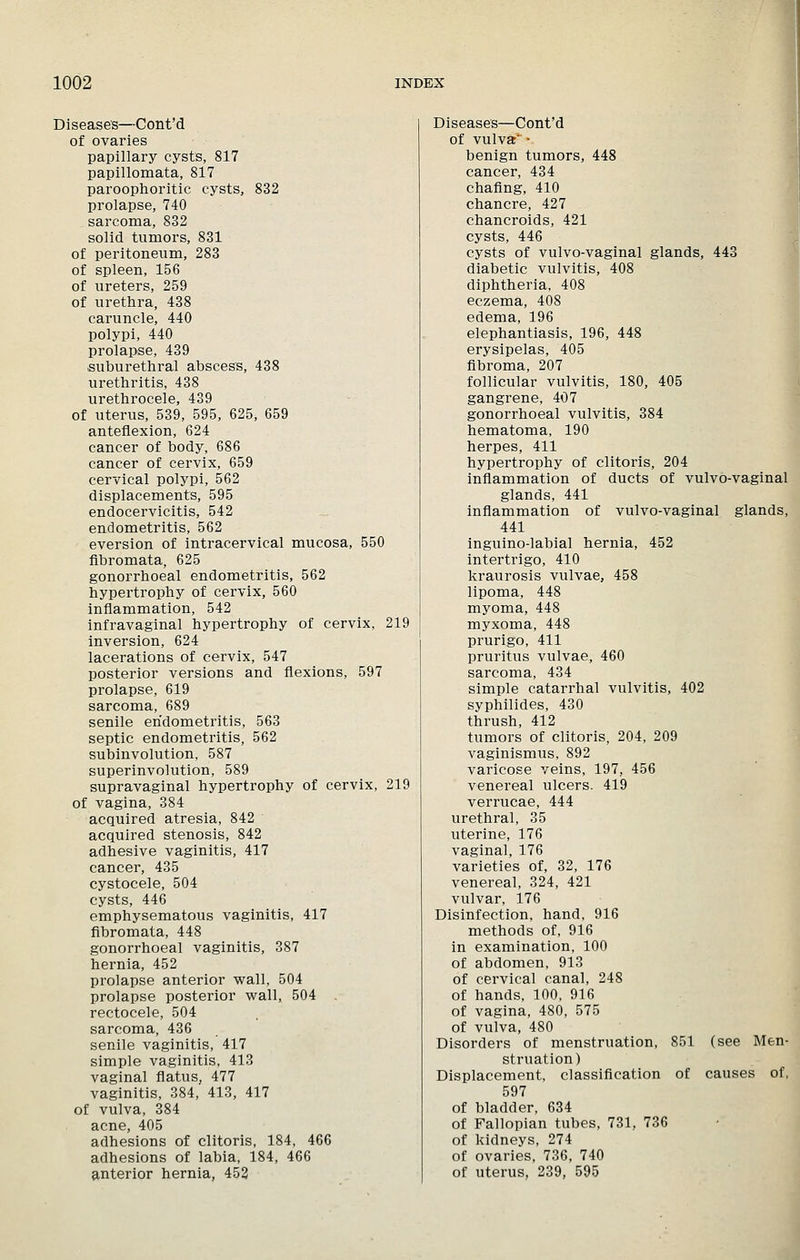 Diseases—Cont'd of ovaries papillary cysts, 817 papillomata, 817 paroophoritic cysts, 832 prolapse, 740 sarcoma, 832 solid tumors, 831 of peritoneum, 283 of spleen, 156 of ureters, 259 of urethra, 438 caruncle, 440 polypi, 440 prolapse, 439 .suburethral abscess, 438 urethritis, 438 urethrocele, 439 of uterus, 539, 595, 625, 659 anteflexion, 624 cancer of body, 686 cancer of cervix, 659 cervical polypi, 562 displacements, 595 endocervicitis, 542 endometritis, 562 eversion of intracervical mucosa, 550 fibromata, 625 gonorrhoeal endometritis, 562 hypertrophy of cervix, 560 inflammation, 542 infravaginal hypertrophy of cervix, 219 inversion, 624 lacerations of cervix, 547 posterior versions and flexions, 597 prolapse, 619 sarcoma, 689 senile endometritis, 563 septic endometritis, 562 subinvolution, 587 superinvolution, 589 supravaginal hypertrophy of cervix, 219 of vagina, 384 acquired atresia, 842 acquired stenosis, 842 adhesive vaginitis, 417 cancer, 435 cystocele, 504 cysts, 446 emphysematous vaginitis, 417 fibromata, 448 gonorrhoeal vaginitis, 387 hernia, 452 prolapse anterior wall, 504 prolapse posterior wall, 504 rectocele, 504 sarcoma, 436 senile vaginitis, 417 simple vaginitis, 413 vaginal flatus, 477 vaginitis, 384, 413, 417 of vulva, 384 acne, 405 adhesions of clitoris, 184, 466 adhesions of labia, 184, 466 anterior hernia, 452 Diseases—Cont'd of vulvar* • benign tumors, 448 cancer, 434 chaflng, 410 chancre, 427 chancroids, 421 cysts, 446 cysts of vulvo-vaginal glands, 443 diabetic vulvitis, 408 diphtheria, 408 eczema, 408 edema, 196 elephantiasis, 196, 448 erysipelas, 405 fibroma, 207 follicular vulvitis, 180, 405 gangrene, 407 gonorrhoeal vulvitis, 384 hematoma, 190 herpes, 411 hypertrophy of clitoris, 204 inflammation of ducts of vulvo-vaginal glands, 441 inflammation of vulvo-vaginal glands, 441 inguino-labial hernia, 452 intertrigo, 410 kraurosis vulvae, 458 lipoma, 448 myoma, 448 myxoma, 448 prurigo, 411 pruritus vulvae, 460 sarcoma, 434 simple catarrhal vulvitis, 402 syphilides, 430 thrush, 412 tumors of clitoris, 204, 209 vaginismus, 892 varicose veins, 197, 456 venereal ulcers. 419 verrucae, 444 urethral, 35 uterine, 176 vaginal, 176 varieties of, 32, 176 venereal, 324, 421 vulvar, 176 Disinfection, hand, 916 methods of, 916 in examination. 100 of abdomen, 913 of cervical canal, 248 of hands, 100, 916 of vagina, 480, 575 of vulva, 480 Disorders of menstruation, 851 (see Men- struation) Displacement, classification of causes of, 597 of bladder, 634 of Fallopian tubes, 731, 736 of kidneys, 274 of ovaries, 736, 740 of uterus, 239, 595