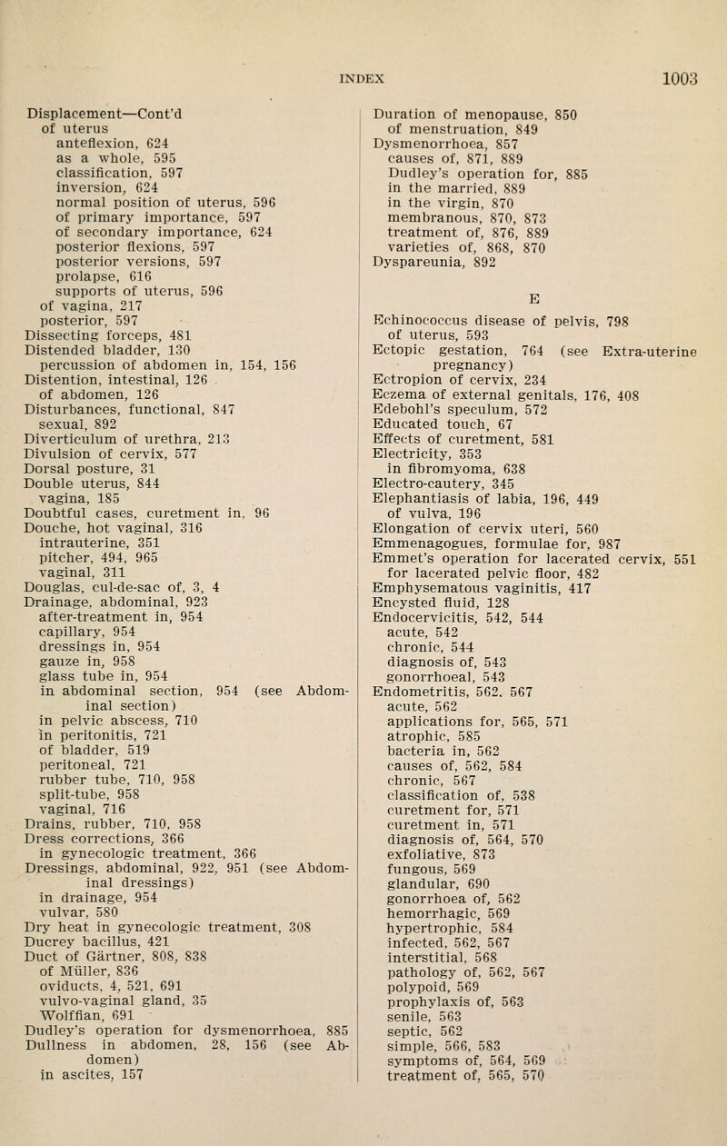 Displacement—Cont'd of uterus anteflexion, 624 as a whole, 595 classification, 597 inversion, 624 normal position of uterus, 596 of primary importance, 597 of secondary importance, 624 posterior flexions, 597 posterior versions, 597 prolapse, 616 supports of uterus, 596 of vagina, 217 posterior, 597 Dissecting forceps, 481 Distended bladder, 130 percussion of abdomen in, 154, 156 Distention, intestinal, 126 of abdomen, 126 Disturbances, functional, 847 sexual, 892 Diverticulum of urethra, 213 Divulsion of cervix, 577 Dorsal posture, 31 Double uterus, 844 vagina, 185 Doubtful cases, curetment in, 96 Douche, hot vaginal, 316 intrauterine, 351 pitcher, 494, 965 vaginal, 311 Douglas, cul-de-sac of, 3, 4 Drainage, abdominal, 923 after-treatment in, 954 capillary, 954 dressings in, 954 gauze in, 958 glass tube in, 954 in abdominal section, 954 (see Abdom- inal section) in pelvic abscess, 710 in peritonitis, 721 of bladder, 519 peritoneal, 721 rubber tube, 710, 958 split-tube, 958 vaginal, 716 Drains, rubber, 710, 958 Dress corrections, 366 in gynecologic treatment, 366 Dressings, abdominal, 922, 951 (see Abdom- inal dressings) in drainage, 954 vulvar, 580 Dry heat in gynecologic treatment, 308 Ducrey bacillus, 421 Duct of Gartner, 808, 838 of Miiller. 836 oviducts, 4, 521, 691 vulvo-vaginal gland, 35 Wolffian, 691 Dudley's operation for dysmenorrhoea, 885 Dullness in abdomen, 28, 156 (see Ab- domen) in ascites, 157 Duration of menopause, 850 of menstruation, 849 Dysmenorrhoea, 857 causes of, 871, 889 Dudley's operation for, 885 in the married, 889 in the virgin, 870 membranous, 870, 873 treatment of, 876, 889 varieties of, 868, 870 Dyspareunia, 892 E Echinococcus disease of pelvis, 798 of uterus, 593 Ectopic gestation, 764 (see Extra-uterine pregnancy) Ectropion of cervix, 234 Eczema of external genitals, 176, 408 Edebohl's speculum, 572 Educated touch, 67 Effects of curetment, 581 Electricity, 353 in fibromyoma, 638 Electro-cautery, 345 Elephantiasis of labia, 196, 449 of vulva, 196 Elongation of cervix uteri, 560 Emmenagogues, formulae for, 987 Emmet's operation for lacerated cervix, 551 for lacerated pelvic floor, 482 Emphysematous vaginitis, 417 Encysted fluid, 128 Endocervicitis, 542, 544 acute, 542 chronic, 544 diagnosis of, 543 gonorrhoeal, 543 Endometritis, 562, 567 acute, 562 applications for, 565, 571 atrophic, 585 bacteria in, 562 causes of, 562, 584 chronic, 567 classification of, 538 curetment for, 571 curetment in, 571 diagnosis of, 564, 570 exfoliative, 873 fungous, 569 glandular, 690 gonorrhoea of, 562 hemorrhagic, 569 hypertrophic, 584 infected, 562, 567 interstitial, 568 pathology of, 562, 567 polypoid, 569 prophylaxis of, 563 senile, 563 septic, 562 simple, 566, 583 symptoms of, 564, 569 treatment of, 565, 570