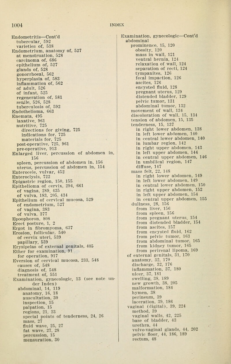 Endometritis—Cont'd tubercular, 592 varieties of, 538 Endometrium, anatomy of, 527 at menstruation, 528 carcinoma of, 686 epitlielium of, 527 glands of, 528 gonorrhoeal, 562 hyperplasia of, 583 inflammation of, 562 - of adult, 526 of infant, 525 regeneration of, 581 senile, 526, 528 tuberculosis of, 592 Endothelioma, 663 Enemata, 495 laxative, 961 nutritive, 725 directions for giving, 725 indications for, 725 materials for, 725 post-operative, 725, 961 pre-operative, 913 Enlarged liver, percussion of abdomen in, 156 spleen, percussion of abdomen in, 156 uterus, percussion of abdomen in, 154 Enterocele, vulvar, 452 Enteroclysis, 722 Epigastric region, 150, 155 Epithelioma of cervix, 294, 661 of vagina, 289, 435 of vulva, 183, 205, 434 Epithelium of cervical mucosa, 529 of endometrium, 527 of vagina, 383 of vulva, 377 Epoophoron, 808 Erect posture, 1, 2 Ergot in fibromyoma, 637 Erosion, follicular, 540 of cervix uteri, 539 papillary, 539 Erysipelas of external genitals, 405 Ether for examination, 91 for operation, 917 Eversion of cervical mucosa, 233, 548 causes of, 548 diagnosis of, 548 treatment of, 551 Examination, gynecologic, 13 (see note un- der Index) abdominal, 14, 119 anatomy, 16, 18 auscultation, 30 inspection, 15 palpation, 15 regions, 21, 23 special points of tenderness, 24, 26 mass, 27 fluid wave, 25, 27 fat wave, 27, 28 percussion, 15 mensuration, 30 Examination, gynecologic—Cont'd abdominal prominence, 15, 120 obesity, 120 mass in wall, 121 ventral hernia, 124 relaxation of wall, 124 separation of recti, 124 tympanites, 126 fecal impaction, 126 ascites, 126 encysted fluid, 128 pregnant uterus, 129 distended bladder, 129 pelvic tumor, 131 abdominal tumor, 132 movement of wall, 184 discoloration of wall, 15, 134 tension of abdomen, 15, 135 tenderness, 15, 137 in right lower abdomen, 138 in left lower abdomen, 140 in central lower abdomen, 140 in lumbar region, 142 in right upper abdomen, 143 in left upper abdomen, 144 in central upper abdomen, 146 in umbilical region, 1-47 diffuse, 147 mass felt, 22, 148 in right lower abdomen, 149 in left lower abdomen, 149 in central lower abdomen, 150 in right upper abdomen, 152 in left upper abdomen, 154 in central upper abdomen, 155 dullness, 28, 156 from liver, 156 from spleen, 156 from pregnant uterus, 154 from distended bladder, 154 from ascites, 157 from encysted fluid, 162 from pelvic tumor, 163 from abdominal tumor, 165 from kidney tumor, 165 from perirenal lipoma, 169 of external genitals, 31, 170 anatomy, 32, 170 discharge, 32, 176 inflammation, 37, 180 ulcer, 37, 181 swelling, 38. 189 new growth, 38, 205 malformation, 184 hymen, 38 perineum, 39 laceration. 39, 186 vaginal (digital), 39, 224 method, 39 vaginal walls, 42, 225 base of bladder, 43 urethra, 44 vulvo-vaginal glands, 44, 202 pelvic floor, 44, 186, 189 rectum, 48