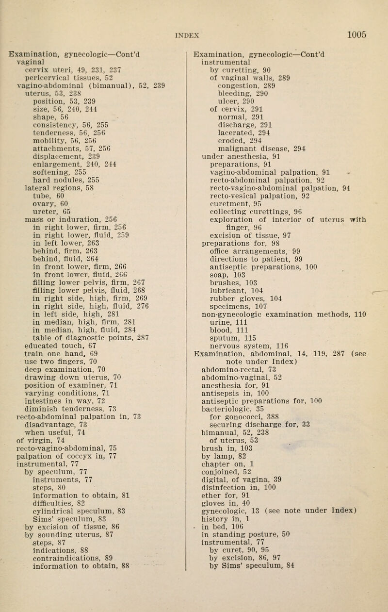 Examination, gynecologic—Cont'd vaginal cervix uteri, 49, 231, 237 pericervical tissues, 52 vagino-abdominal (bimanual), 52, 239 uterus, 53, 238 position, 53, 239 size, 56, 240, 244 shape, 56 consistency, 56, 255 tenderness. 56, 256 mobility, 56, 256 attachments, 57, 256 displacement, 239 enlargement, 240, 244 softening, 255 hard nodules, 255 lateral regions, 58 tube, 60 ovary, 60 ureter, 65 mass or induration, 256 in right lower, firm, 256 in right lower, fluid, 259 in left lower, 263 behind, firm, 263 behind, fluid, 264 in front lower, firm, 266 in front lower, fluid, 266 filling lower pelvis, firm, 267 filling lower pelvis, fiuid, 268 in right side, high, firm, 269 in right side, high, fluid, 276 in left side, high, 281 in median, high, firm, 281 in median, high, fluid, 284 table of diagnostic points, 287 educated touch, 67 train one hand, 69 use two fingers, 70 deep examination, 70 drawing down uterus, 70 position of examiner, 71 varying conditions, 71 intestines in way, 72 diminish tenderness, 73 recto-abdominal palpation in, 73 disadvantage, 73 when useful, 74 of virgin, 74 recto-vagino-abdominal, 75 palpation of coccyx in, 77 instrumental, 77 by speculum, 77 instruments, 77 steps, 80 Information to obtain, 81 difficulties, 82 cylindrical speculum, 83 Sims' speculum, 83 by excision of tissue, 86 by sounding uterus, 87 steps, 87 indications, 88 contraindications, 89 information to obtain, 88 Examination, gynecologic—Cont'd instrumental by curetting, 90 of vaginal walls, 289 congestion, 289 bleeding, 290 ulcer, 290 of cervix, 291 normal, 291 discharge, 291 lacerated, 294 eroded, 294 malignant disease, 294 under anesthesia, 91 preparations, 91 vagino-abdominal palpation, 91 recto-abdominal palpation, 92 recto-vagino-abdominal palpation, 94 recto-vesical palpation, 92 curetment, 95 collecting curettings, 96 exploration of interior of uterus with finger, 96 excision of tissue, 97 preparations for, 98 office arrangements, 99 directions to patient, 99 antiseptic preparations, 100 soap, 103 brushes, 103 lubricant, 104: rubber gloves, 104 specimens, 107 non-gynecologic examination methods, 110 urine. 111 blood. 111 sputum, 115 nervous system, 116 Examination, abdominal, 14, 119, 287 (see note under Index) abdomino-rectal, 73 abdomino-vaginal, 52 anesthesia for, 91 antisepsis in, 100 antiseptic preparations for, 100 bacteriologic, 35 for gonococci, 388 securing discharge for, 33 bimanual, 52. 238 of uterus, 53 brush in, 103 by lamp, 82 chapter on, 1 conjoined, 52 digital, of vagina, 39 disinfection in, 100 ether for, 91 gloves in, 40 gynecologic, 13 (see note under Index) history in, 1 ■ in bed, 106 in standing posture, 50 instrumental, 77 by curet, 90, 95 by excision, 86, 97 by Sims' speculum, 84