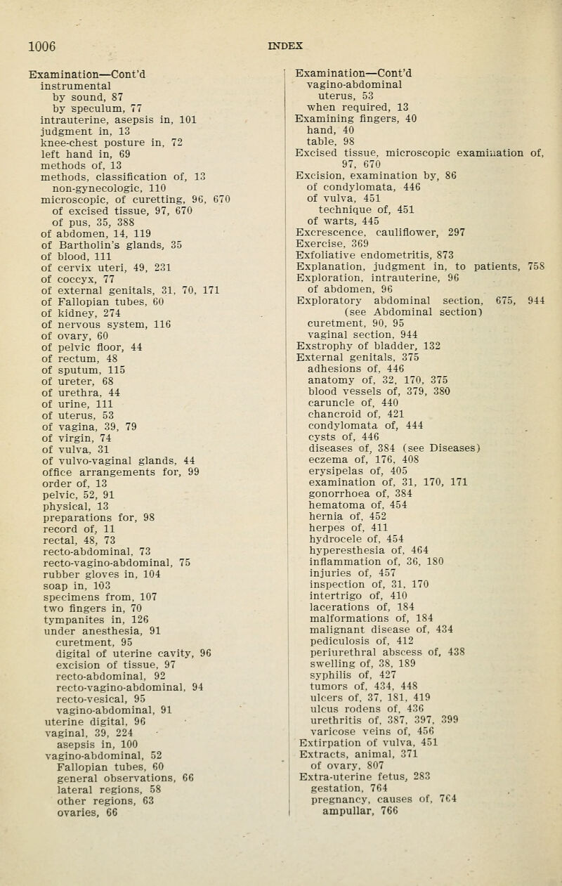 Examination—Cont'd instrumental by sound, 87 by speculum, 77 intrauterine, asepsis in, 101 judgment in, 13 knee-cbest posture in, 72 left band in, 69 metbods of, 13 metbods, classification of, 13 non-gynecologic, 110 microscopic, of curetting, 96, 670 of excised tissue, 97, 670 of pus, 35, 388 of abdomen, 1-4, 119 of Bartbolin's glands, 35 of blood, 111 of cervix uteri, 49, 231 of coccyx, 77 of external genitals, 31, 70, 171 of Fallopian tubes, 60 of kidney, 274 of nervous system, 116 of ovary, 60 of pelvic floor, 44 of rectum, 48 of sputum, 115 of ureter, 68 of uretbra, 44 of urine. 111 of uterus, 53 of vagina, 39, 79 of virgin, 74 of vulva, 31 of vulvo-vaginal glands, 44 office arrangements for, 99 order of, 13 pelvic, 52, 91 physical, 13 preparations for, 98 record of, 11 rectal, 48, 73 recto-abdominal, 73 recto-vagino-abdominal, 75 rubber gloves in, 104 soap in, 103 specimens from, 107 two fingers in, 70 tympanites in, 126 under anestbesia, 91 curetment, 95 digital of uterine cavity, 96 excision of tissue. 97 recto-abdominal, 92 recto-vagino-abdominal, 94 recto-vesical, 95 vagino-abdominal, 91 uterine digital, 96 vaginal, 39, 224 asepsis in, 100 vagino-abdominal, 52 Fallopian tubes, 60 general observations, 66 lateral regions, 58 other regions, 63 ovaries, 66 Examination—Cont'd vagino-abdominal uterus, 53 wben required, 13 Examining fingers, 40 band, 40 table, 98 Excised tissue, microscopic examination of, 97, 670 Excision, examination by, 86 of condylomata, 446 of vulva, 451 technique of, 451 of warts, 445 Excrescence, cauliflower, 297 Exercise, 369 Exfoliative endometritis, 873 Explanation, judgment in, to patients, 758 Exploration, intrauterine, 96 of abdomen, 96 Exploratory abdominal section, 675, 944 (see Abdominal section) curetment, 90, 95 vaginal section. 944 Exstrophy of bladder, 132 External genitals, 375 adhesions of, 446 anatomy of, 32, 170, 375 blood vessels of, 379, 380 caruncle of, 440 chancroid of, 421 condylomata of, 444 cysts of, 446 diseases of, 384 (see Diseases) eczema of, 176, 408 erysipelas of, 405 examination of, 31, 170, 171 gonorrhoea of, 384 hematoma of, 454 hernia of, 452 herpes of, 411 hydrocele of. 454 hyperesthesia of. 464 inliammation of, 36, 180 injuries of, 457 inspection of, 31, 170 intertrigo of, 410 lacerations of, 184 malformations of, 184 malignant disease of, 434 pediculosis of, 412 periurethral abscess of, 438 swelling of, 38, 189 syphilis of, 427 tumors of. 434. 448 ulcers of, 37. 181, 419 ulcus rodens of, 436 urethritis of. 387. 397. 399 varicose veins of, 456 Extirpation of vulva, 451 Extracts, animal, 371 of ovary, 807 Extra-uterine fetus, 283 gestation, 764 pregnancy, causes of, 764 ampullar, 766