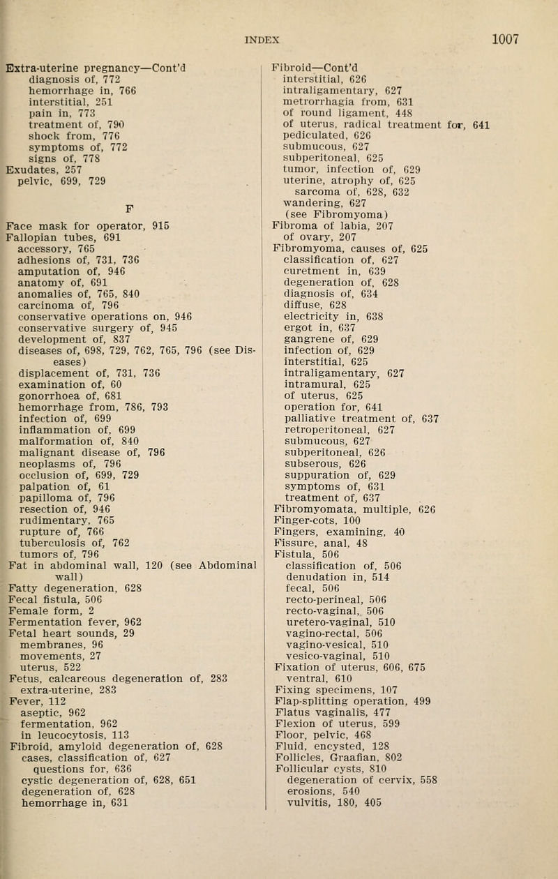 Extra-uterine pregnancy—Cont'd diagnosis of, 772 hemorrhage in, 766 interstitial, 251 pain in, 773 treatment of, 790 shoclv from, 776 symptoms of, 772 signs of, 778 Exudates, 257 pelvic, 699, 729 F Face mask for operator, 915 Fallopian tubes, 691 accessory, 765 adhesions of, 731, 736 amputation of, 946 anatomy of, 691 anomalies of, 765, 840 carcinoma of, 796 conservative operations on, 946 conservative surgery of, 945 development of, 837 diseases of, 698, 729, 762, 765, 796 (see Dis- eases) displacement of, 731, 736 examination of, 60 gonorrhoea of, 681 hemorrhage from, 786, 793 infection of, 699 inflammation of, 699 malformation of, 840 malignant disease of, 796 neoplasms of, 796 occlusion of, 699, 729 palpation of, 61 papilloma of, 796 resection of, 946 rudimentary, 765 rupture of, 766 tuberculosis of, 762 tumors of, 796 Fat in abdominal wall, 120 (see Abdominal wall) Fatty degeneration, 628 Fecal fistula, 506 Female form, 2 Fermentation fever, 962 Fetal heart sounds, 29 membranes, 96 movements, 27 uterus, 522 Fetus, calcareous degeneration of, 283 extra-uterine, 283 Fever, 112 aseptic, 962 fermentation, 962 in leucocytosis, 113 Fibroid, amyloid degeneration of, 628 cases, classification of, 627 questions for, 636 cystic degeneration of, 628, 651 degeneration of, 628 hemorrhage in, 631 Fibroid—Cont'd interstitial, 626 intrallgamentary, 627 metrorrhagia from, 631 of round ligament, 448 of uterus, radical treatment for, 641 pediculated, 626 submucous, 627 subperitoneal, 625 tumor, infection of, 629 uterine, atrophy of, 625 sarcoma of, 628, 632 wandering, 627 (see Fibromyoma) Fibroma of labia, 207 of ovary, 207 Fibromyoma, causes of, 625 classification of, 627 curetment in, 639 degeneration of, 628 diagnosis of, 634 diffuse, 628 electricity in, 638 ergot in, 637 gangrene of, 629 infection of, 629 interstitial, 625 intrallgamentary, 627 intramural, 625 of uterus, 625 operation for, 641 palliative treatment of, 637 retroperitoneal, 627 submucous, 627 subperitoneal, 626 subserous, 626 suppuration of, 629 symptoms of, 631 treatment of, 637 Fibromyomata, multiple, 626 Finger-cots, 100 Fingers, examining, 40 Fissure, anal, 48 Fistula, 506 classification of, 506 denudation in, 514 fecal, 506 recto-perineal, 506 recto-vaginal, 506 uretero-vaginal, 510 vagino-rectal, 506 vagino-vesical, 510 vesico-vaginal, 510 Fixation of uterus, 606, 675 ventral, 610 Fixing specimens, 107 Flap-splitting operation, 499 Flatus vaginalis, 477 Flexion of uterus, 599 Floor, pelvic, 468 Fluid, encysted, 128 Follicles, Graafian, 802 Follicular cysts, 810 degeneration of cervix, 558 erosions, 540 vulvitis, 180, 405