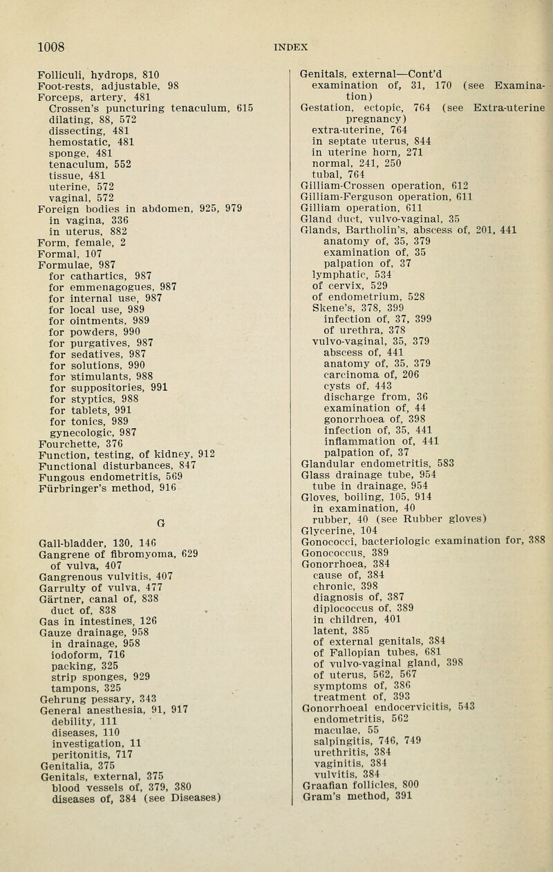 Folliculi, hydrops, 810 Foot-rests, adjustable, 98 Forceps, artery, 481 Crossen's puncturing tenaculum, 615 dilating, 88, 572 dissecting, 481 hemostatic, 481 sponge, 481 tenaculum, 552 tissue, 481 uterine, 572 vaginal, 572 Foreign bodies in abdomen, 925, 979 in vagina, 336 in uterus, 882 Form, female, 2 Formal, 107 Formulae, 987 for cathartics, 987 for emmenagogues, 987 for internal use, 987 for local use, 989 for ointments, 989 for powders, 990 for purgatives, 987 for sedatives, 987 for solutions, 990 for stimulants, 988 for suppositories, 991 for styptics, 988 for tablets, 991 for tonics, 989 gynecologic, 987 Fourchette, 376 Function, testing, of kidney, 912 Functional disturbances, 847 Fungous endometritis, 569 Furbringer's method, 916 G Gall-bladder, 130, 146 Gangrene of fibromyoma, 629 of vulva, 407 Gangrenous vulvitis, 407 Garrulty of vulva, 477 Gartner, canal of, 838 duct of, 838 Gas in intestines, 126 Gauze drainage, 958 in drainage, 958 iodoform, 716 packing, 325 strip sponges, 929 tampons, 325 Gehrung pessary, 343 General anesthesia, 91, 917 debility, 111 diseases, 110 investigation, 11 peritonitis, 717 Genitalia, 375 Genitals, external, 375 blood vessels of, 379, 380 diseases of, 384 (see Diseases) Genitals, external—Cont'd examination of, 31, 170 (see Examina- tion) Gestation, ectopic, 764 (see Extra-uterine pregnancy) extra-uterine, 764 in septate uterus, 844 in uterine horn, 271 normal, 241, 250 tubal, 764 Gilliam-Crossen operation, 612 Gilliam-Ferguson operation, 611 Gilliam operation, 611 Gland duct, vulvo-vaginal, 35 Glands, Bartholin's, abscess of, 201, 441 anatomy of, 35, 379 examination of, 35 palpation of, 37 lymphatic, 534 of cervix, 529 of endometrium, 528 Skene's, 378, 399 infection of, 37, 399 of urethra, 378 vulvo-vaginal, 35, 379 abscess of, 441 anatomy of, 35, 379 carcinoma of, 206 cysts of, 443 discharge from, 36 examination of, 44 gonorrhoea of, 398 infection of, 35, 441 inflammation of, 441 palpation of, 37 Glandular endometritis, 583 Glass drainage tube, 954 tube in drainage, 954 Gloves, boiling, 105, 914 in examination, 40 rubber, 40 (see Rubber gloves) Glycerine, 104 Gonococci, bacteriologic examination for, 388 Gonococcus, 389 Gonorrhoea, 384 cause of, 384 chronic, 398 diagnosis of, 387 diplococcus of, 389 in children, 401 latent, 385 of external genitals, 384 of Fallopian tubes, 681 of vulvo-vaginal gland, 398 of uterus, 562, 567 symptoms of, 386 treatment of, 393 Gonorrhoeal endocervicitis, 543 endometritis, 502 maculae, 55 salpingitis, 746, 749 urethritis, 384 vaginitis, 384 vulvitis, 384 Graafian follicles, 800 Gram's method, 391