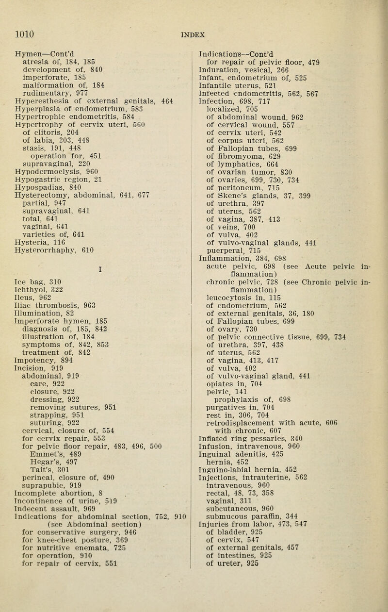 Hymen—Cont'd atresia of, 184, 185 development of, 840 imperforate, 185 malformation of, 184 rudimentary, 977 Hyperesthesia of external genitals, 464 Hyperplasia of endometrium, 583 Hypertrophic endometritis, 584 Hypertrophy of cervix uteri, 560 of clitoris, 204 of labia, 203, 448 stasis, 191, 448 operation for, 451 supravaginal, 220 Hypodermoclysis, 960 Hypogastric region, 21 Hypospadias, 840 Hysterectomy, abdominal, 641, 677 partial, 947 supravaginal, 641 total, 641 vaginal, 641 varieties of, 641 Hysteria, 116 Hysterorrhaphy, 610 Ice bag, 310 Ichthyol, 322 Ileus, 962 Iliac thrombosis, 963 Illumination, 82 Imperforate hymen, 185 diagnosis of, 185, 842 illustration of, 184 symptoms of, 842, 853 treatment of, 842 Impotency, 894 Incision, 919 abdominal, 919 care, 922 closure, 922 dressing, 922 removing sutures, 951 strapping, 951 suturing, 922 cervical, closure of, 554 for cervix repair, 553 for pelvic floor repair, 483, 496, 500 Emmet's, 489 Hegar's, 497 Tait's, 301 perineal, closure of, 490 suprapubic, 919 Incomplete abortion, 8 Incontinence of urine, 519 Indecent assault, 969 Indications for abdominal section, 752, 910 (see Abdominal section) for conservative surgery, 946 for knee-chest posture, 369 for nutritive enemata, 725 for operation, 910 for repair of cervix, 551 Indications—Cont'd for repair of pelvic floor, 479 Induration, vesical, 266 Infant, endometrium of^ 525 Infantile uterus, 521 Infected endometritis, 562, 567 Infection, 698, 717 localized, 705 of abdominal wound, 962 of cervical wound, 557 of cervix uteri, 542 of corpus uteri, 562 of Fallopian tubes, 699 of fibromyoma, 629 of lymphatics, 664 of ovarian tumor, 830 of ovaries, 699, 730, 734 of peritoneum, 715 of Skene's glands, 37, 399 of urethra, 397 of uterus, 562 of vagina, 387, 413 of veins, 700 of vulva, 402 of vulvo-vaginal glands, 441 puerperal, 715 Inflammation, 384, 698 acute pelvic, 698 (see Acute pelvic in- flammation) chronic pelvic, 728 (see Chronic pelvic in- flammation) leucocytosis in, 115 of endometrium, 562 of external genitals, 36, 180 of Fallopian tubes, 699 of ovary, 730 of pelvic connective tissue, 699, 734 of urethra, 397, 438 of uterus, 562 of vagina, 413, 417 of vulva, 402 of vulvo-vaginal gland, 441 opiates in, 704 pelvic, 141 prophylaxis of, 698 purgatives in, 704 rest in, 306, 704 retrodisplacement with acute, 606 with chronic, 607 Inflated ring pessaries, 340 Infusion, intravenous, 960 Inguinal adenitis, 425 hernia, 452 Inguino-labial hernia, 452 Injections, intrauterine, 562 intravenous, 960 rectal, 48, 73, 358 vaginal, 311 subcutaneous, 960 submucous paraflSn, 344 Injuries from labor, 473, 547 of bladder, 925 of cervix, 547 of external genitals, 457 of intestines, 925 of ureter, 925 <