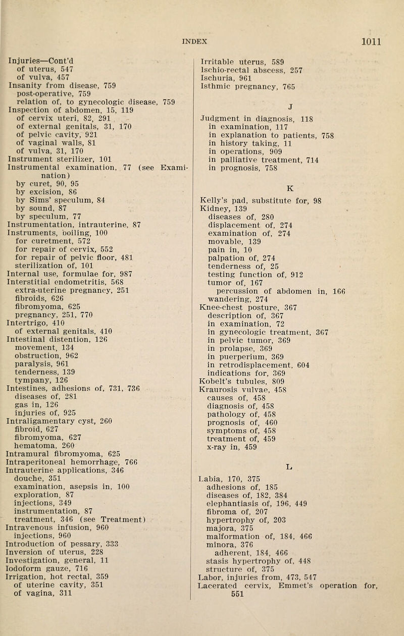 Injuries—Cont'd of uterus, 547 of vulva, 457 Insanity from disease, 759 post-operative, 759 relation of, to gynecologic disease, 759 Inspection of abdomen, 15, 119 of cervix uteri, 82, 291 of external genitals, 31, 170 of pelvic cavity, 921 of vaginal walls, 81 of vulva, 31, 170 Instrument sterilizer, 101 Instrumental examination, 77 (see Exami- nation) by curet, 90, 95 by excision, 86 by Sims' speculum, 84 by sound, 87 by speculum, 77 Instrumentation, intrauterine, 87 Instruments, boiling, 100 for curetment, 572 for repair of cervix, 552 for repair of pelvic floor, 481 sterilization of, 101 Internal use, formulae for, 987 Interstitial endometritis, 568 extra-uterine pregnancy, 251 fibroids, 626 fibromyoma, 625 pregnancy, 251, 770 Intertrigo, 410 of external genitals, 410 Intestinal distention, 126 movement, 134 obstruction, 962 paralysis, 961 tenderness, 139 tympany, 126 Intestines, adhesions of, 731, 736 diseases of, 281 gas in, 126 injuries of, 925 Intraligamentary cyst, 260 fibroid, 627 fibromyoma, 627 hematoma, 260 Intramural fibromyoma, 625 Intraperitoneal hemorrhage, 766 Intrauterine applications, 346 douche, 351 examination, asepsis in, 100 exploration, 87 injections, 349 instrumentation, 87 treatment, 346 (see Treatment) Intravenous infusion, 960 injections, 960 Introduction of pessary, 333 Inversion of uterus, 228 Investigation, general, 11 Iodoform gauze, 716 Irrigation, hot rectal, 359 of uterine cavity, 351 of vagina, 311 Irritable uterus, 589 Ischio-rectal abscess, 257 Ischuria, 961 Isthmic pregnancy, 765 Judgment in diagnosis, 118 in examination, 117 in explanation to patients, 758 in history taking, 11 in operations, 909 in palliative treatment, 714 in prognosis, 758 K Kelly's pad, substitute for, 98 Kidney, 139 diseases of, 280 displacement of, 274 examination of, 274 movable, 139 pain in, 10 palpation of, 274 tenderness of, 25 testing function of, 912 tumor of, 167 percussion of abdomen in, 166 wandering, 274 Knee-chest posture, 367 description of, 367 in examination, 72 in gynecologic treatment, 367 in pelvic tumor, 369 in prolapse, 369 in puerperium, 369 in retrodisplacement, 604 indications for, 369 Kobelt's tubules, 809 Kraurosis vulvae, 458 causes of, 458 diagnosis of, 458 pathology of, 458 prognosis of, 460 symptoms of, 458 treatment of, 459 x-ray in, 459 Labia, 170, 375 adhesions of, 185 diseases of, 182, 384 elephantiasis of, 196, 449 fibroma of, 207 hypertrophy of, 203 majora, 375 malformation of, 184, 466 minora, 376 adherent, 184, 466 stasis hypertrophy of, 448 structure of, 375 Labor, injuries from, 473, 547 Lacerated cervix, Emmet's operation for, 551