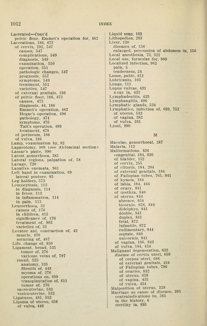 Lacerated—Cont'd pelvic floor, Emmet's operation for, 482 Lacerations, 186, 473 of cervix, 292, 547 causes, 547 complications, 549 diagnosis, 549 examination, 550 operation, 551 pathologic changes, 547 prognosis, 557 symptoms, 549 treatment, 551 varieties, 547 of external genitals, 186 of pelvic floor, 186, 473 causes, 473 diagnosis, 44, 186 Emmet's operation, 482 Hegar's operation, 496 pathology, 474 symptoms, 476 Tait's operation, 499 treatment, 478 of perineum, 186 of vulva, 186 Lamp, examination by, 82 Laparotomy, 909 (see Abdominal section) Lassar's paste, 990 Latent gonorrhoea, 385 Lateral regions, palpation of, 58 Lavage, 720 Laxative enemata, 961 Left hand in examination, 69 lateral posture, 85 Leg holders, 573 Leucocytosis, 113 in diagnosis, 114 in fever, 113 in inflammation, 114 in pain, 113 Leucorrhoea, 32 causes of, 176 in children, 415 significance of, 176 treatment of, 903 varieties of, 32 Levator ani, contraction of, 42 muscle, 470 suturing of, 487 Life, chaiige of, 850 Ligament, broad, 535 tumor of, 276 varicose veins of, 797 round, 535 anatomy, 535 fibroids of, 448 • myoma of, 276 operations on, 609 transplantation of, 611 tumor of, 276 sacro-uterine, 533 vesico-uterine, 533 Ligatures, 481, 552 Lipoma of uterus, 658 of vulva, 448 Liquid soap, 103 Lithopedion, 283 Liver, 130 diseases of, 156 enlarged, percussion of abdomen in, 156 Local anesthesia, 73, 322 Local use, formulae for, 989 Localized infection, 962 pain, 5 tenderness, 24 Louse, pubic, 412 Lubricants, 103 Lungs, 111 Lupus vulvae, 431 x-ray in, 433 Lymphadenitis, 425 Lymphangitis, 406 Lymphatic glands, 534 Lymphatics, infection of, 699, 752 of uterus, 533 of vagina, 383 of vulva, 381 Lysol, 990 M Maculae, gonorrhoeal, 387 Malaria, 113 Malformations, 836 congenital, 184, 836 of bladder, 132 of cervix, 255 of clitoris, 184, 204 of external genitals, 184 of Fallopian tubes, 765, 841 of hymen, 184 of labia, 184, 466 of ovary, 841 of urethra, 840 of uterus, 844 absence, 854 bicornis, 838, 844 didelphys, 841 double, 841 duplex, 841 fetal, 872 infantile, 872 rudimentary, 844 septate, 840 unicornis, 841 of vagina, 186, 843 of vulva, 184, 434 Malignant degeneration, 633 disease of cervix uteri, 659 of corpus uteri, 686 of external genitals, 434 of Fallopian tubes, 796 of ovaries, 832 of uterus, 659 of vagina, 435 of vulva, 434 Malposition of uterus, 239 Marriage as cause of disease, 385 • contraindications to, 385 in the history, 6 sterility in, 895