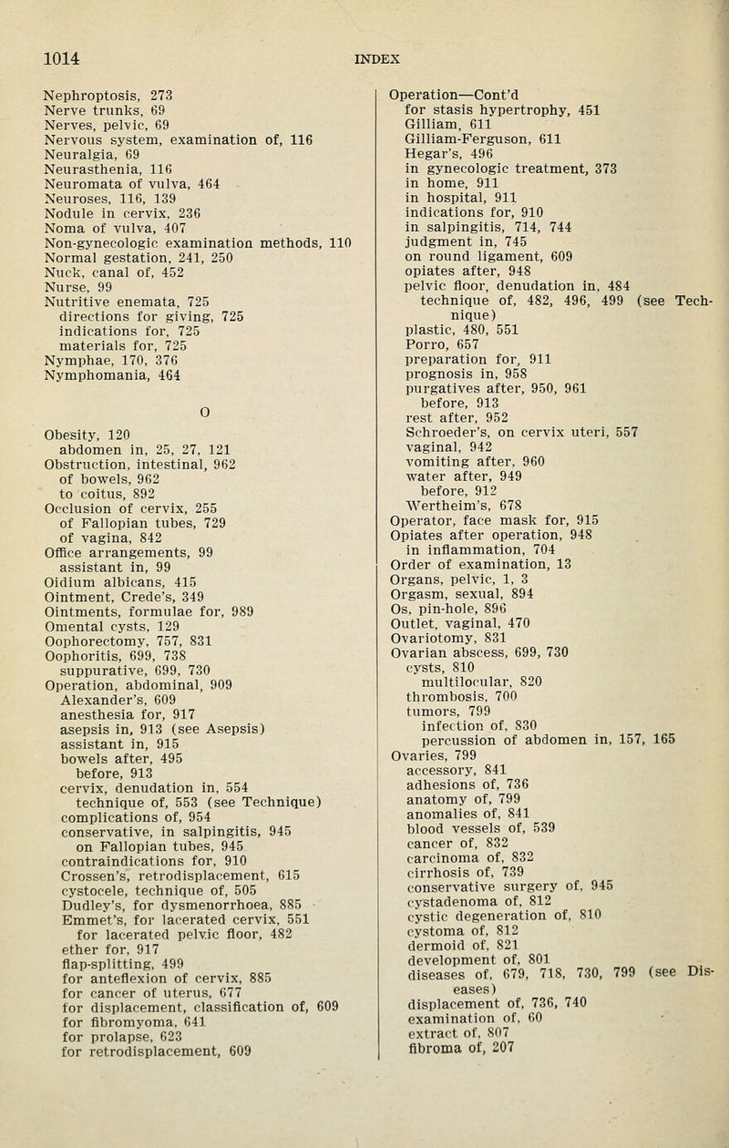 Nephroptosis, 273 Nerve trunks, 69 Nerves, pelvic, 69 Nervous system, examination of, 116 Neuralgia, 69 Neurasthenia, 116 Neuromata of vulva, 464 Neuroses, 116, 139 Nodule in cervix, 236 Noma of vulva, 407 Non-gynecologic examination methods, 110 Normal gestation, 241, 250 Nuck, canal of, 452 Nurse, 99 Nutritive enemata, 725 directions for giving, 725 indications for, 725 materials for, 725 Nymphae, 170, 376 Nymphomania, 464 O Obesity, 120 abdomen in, 25, 27, 121 Obstruction, intestinal, 962 of bowels, 962 to coitus, 892 Occlusion of cervix, 255 of Fallopian tubes, 729 of vagina, 842 Office arrangements, 99 assistant in, 99 Oidium albicans, 415 Ointment, Crede's, 349 Ointments, formulae for, 989 Omental cysts, 129 Oophorectomy, 757, 831 Oophoritis, 699, 738 suppurative, 699, 730 Operation, abdominal, 909 Alexander's, 609 anesthesia for, 917 asepsis in, 913 (see Asepsis) assistant in, 915 bowels after, 495 before, 913 cervix, denudation in, 554 technique of, 553 (see Technique) complications of, 954 conservative, in salpingitis, 945 on Fallopian tubes, 945 contraindications for, 910 Crossen's, retrodisplacement, 615 cystocele, technique of, 505 Dudley's, for dysmenorrhoea, 885 - Emmet's, for lacerated cervix, 551 for lacerated pelvic floor, 482 ether for, 917 flap-splitting, 499 for anteflexion of cervix, 885 for cancer of uterus, 677 for displacement, classification of, 609 for fibromyoma, 641 for prolapse, 623 for retrodisplacement, 609 Operation—Cont'd for stasis hypertrophy, 451 Gilliam, 611 Gilliam-Ferguson, 611 Hegar's, 496 in gynecologic treatment, 373 in home, 911 in hospital, 911 indications for, 910 in salpingitis, 714, 744 judgment in, 745 on round ligament, 609 opiates after, 948 pelvic floor, denudation in, 484 technique of, 482, 496, 499 (see Tech- nique) plastic, 480, 551 Porro, 657 preparation for, 911 prognosis in, 958 purgatives after, 950, 961 before, 913 rest after, 952 Schroeder's, on cervix uteri, 557 vaginal, 942 vomiting after, 960 water after, 949 before, 912 Wertheim's, 678 Operator, face mask for, 915 Opiates after operation, 948 in inflammation, 704 Order of examination, 13 Organs, pelvic, 1, 3 Orgasm, sexual, 894 Os, pin-hole, 896 Outlet, vaginal, 470 Ovariotomy, 831 Ovarian abscess, 699, 730 cysts, 810 multilocular, 820 thrombosis, 700 tumors, 799 infection of, 830 percussion of abdomen in, 157, 165 Ovaries, 799 accessory, 841 adhesions of, 736 anatomy of, 799 anomalies of, 841 blood vessels of, 539 cancer of, 832 carcinoma of, 832 cirrhosis of, 739 conservative surgery of, 945 cystadenoma of, 812 cystic degeneration of, 810 cystoma of, 812 dermoid of, 821 development of, 801 diseases of, 679, 718, 730, 799 (see Dis- eases) displacement of, 736, 740 examination of, 60 extract of, 807 fibroma of, 207