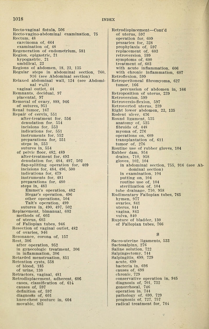 Recto-vaginal fistula, 506 Recto-vaglno-abdominal examination, 75 Rectum, 48 carcinoma of, 664 examination of, 48 Regeneration of endometrium, 581 Region, epigastric, 21 hypogastric, 21 umbilical, 23 Regions of abdomen, 18, 23, 135 Regular steps in abdominal section, 760, 916 (see Abdominal section) Relaxed abdominal wall, 124 (see Abdomi- nal V'cill) vaginal outlet, 44 Remnants, decidual, 97 placental, 97 Removal of ovary, 888, 946 of sutures, 951 Renal tumor, 167 Repair of cervix, 551 after-treatment for, 556 denudation for, 554 incisions for, 553 indications for, 551 instruments for, 552 preparations for^ 551 steps in, 553 sutures in, 554 of pelvic floor, 482, 489 after-treatment for, 493 denudation for, 484, 497, 502 flap-splitting operation for, 409 incisions for, 484, 496, 500 indications for, 479 instruments for, 481 preparations for, 480 steps in, 483 Emmet's operation, 482 Hegar's operation, 496 other operations, 504 Tait's operation, 499 sutures in, 490, 497, 502 Replacement, bimanual, 603 methods of, 603 of uterus, 603 of Fallopian tubes, 946 Resection of vaginal outlet, 482 of ovaries, 946 Resonance, corona of, 157 Rest, 306 after operation, 952 in gynecologic treatment, 306 in inflammation, 306 Retarded menstruation, 851 Retention cysts, 558 of blood, 185 of urine, 130 Retractors, vaginal, 481 Retrodisplacement, adherent, 606 cases, classification of, 614 causes of, 597 definition of, 597 diagno^s of, 601 knee-chest posture in, 604 movable, 603 Retrodisplacement—Cont'd of uterus, 597 operation for, 609 pessaries for, 328 prophylaxis of, 597 replacement of, 603 retroversion, 599 symptoms of, 600 treatment of, 603 with acute infiammation, 606 with chronic inflammation, 607 Retroflexion, 599 Retroperitoneal fibromyoma, 627 tumor, 166 percussion of abdomen in, 166 Retroposition of uterus, 239 Retroversion, 599 Retroversio-flexion, 597 Retroverted uterus, 239 Right lower abdomen, 23, 135 Rodent ulcer, 436 Round ligament, 535 anatomy of, 535 fibroids of, 448 myoma of, 276 operations on, 609 transplantation of, 611 tumor of, 276 Routine use of rubber gloves, 104 Rubber dam, 954 drains, 710, 958 gloves, 102, 104 in abdominal section, 755, 916 (see Ab- dominal section) in examination, 104 putting on, 104 routine use of, 104 sterilization of, 104 tube drainage, 710, 958 Rudimentary Fallopian tubes, 765 hymen, 977 ovaries, 841 uterus, 844 vagina, 843 vulva, 840 Rupture of bladder, 130 of Fallopian tubes, 766 Sacro-uterine ligaments, 533 Sactosalpinx, 276 Saline solution, 722 Salpingectomy, 744 Salpingitis. 699, 729 acute, 699 bacteria in, 698 causes of, 698 chronic, 729 conservative operation in, 945 diagnosis of, 701, 732 gonorrhoeal, 746 operation in, 744 pathology of, 699, 729 prognosis of, 727, 757 radical treatment for, 744