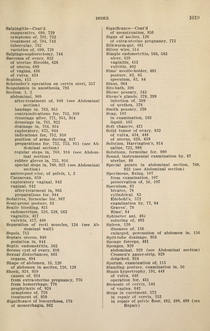 Salpingitis—Cont'd suppurative, (lOO, 729 symptoms of, 701, 732 treatment of, 704, 743 tubercular, 7G2 varieties of, 099, 729 Salpingo-oophorectomy, 744 Sarcoma of ovary, 832 of uterine fibroids, 628 of uterus, 689 of vagina, 436 of vulva, 434 Scabies, 413 Schroeder's operation on cervix uteri, 557 Scopolamin in anesthesia, 793 Section, 1, 3 abdominal, 909 after-treatment of, 948 (see Abdominal section) bandage in, 763, 951 contraindications for, 752, 910 dressings after, 771, 951, 954 dressings in, 761, 922 drainage in, 764, 954 exploratory, 675, 944 indications for. 752, 910 position of arms during, 917 preparations for, 752, 753, 911 (see Ab- dominal section) regular steps in, 760, 916 (see Abdom- inal section) rubber gloves in, 755, 916 special steps in, 760, 923 (see Abdominal section) antero-postsrior, of pelvis, 1, 3 Caesarean, 659 exploratory vaginal, 943 vaginal, 942 after-treatment in, 965 preparations for, 944 Sedatives, formulae for, 987 Semi-prone posture, 83 Senile bleeding, 851 endometrium, 526, 528, 563 vaginitis, 417 vulvitis, 417, 460 Separation of recti muscles, 124 (see Ab- dominal wall) Sepsis, 715 Septate utei-us, 840 gestation in, 844 Septic endometritis, 562 Serous cyst of ovary, 816 Sexual disturbances, 892 orgasm, 894 Shape of abdomen, 15, 120 of abdomen in ascites, 126, 128 Shock, 924, 959 causes of, 924 from extra-uterine pregnancy, 776 from hemorrhage, 776 prophylaxis of, 924 symptoms of, 776 treatment of, 959 Significance of leucorrhoea, 176 of menorrhagia, 863 Significance—Cont'd of menstruation, 850 Signs of ascites, 126 of extra-uterine pregnancy, 773 Silkworm-gut, 481 Silver wire, 514 Simple endometritis, 566, 583 ulcer, 419 vaginitis, 413 vulvitis, 402 Sims' needle-holder, 481 posture, 83, 85 speculum, 83, 84 Sinus, 964 Sitz-bath, 308 Skene pessary, 343 Skene's glands, 378, 399 infection of, 399 of urethra, 378 Smith pessary, 328 Soap, 103 in examination, 103 liquid, 103 Soft chancre, 421 Solid tumor of ovary, 832 of vulva, 434, 448 of uterus, 626, 659 Solution, Harrington's, 914 saline, 722, 988 Solutions, formulae for, 990 Sound, instrumental examination by, 87 uterine, 88 Special points in abdominal section, 760, 923 (see Abdominal section) Specimens, fixing, 107 from examination, 107 preservation of, 10, 107 Speculum, 83 bivalve, 78 cylindrical, 83 Edebohl's, 572 examination by, 77, 84 Graves', 78 Sims', 84 Sphincter ani, 493 suturing of, 493 Spleen, 130 diseases of, 156 enlarged, percussion of abdomen in, 156 Split-tube drainage, 958 Sponge forceps, 481 Sponges, 929 abdominal, 929 (see Abdominal section) Crossen's gauze-strip, 929 detached, 934 Sputum, examination of, 115 Standing posture, examination in, 50 Stasis hypertrophy, 191, 448 of vulva, 448 operation for, 451 Stenosis of cervix, 544 of vagina, 842 Steps in curetment, 572 in repair of cervix, 553 in repair of pelvic floor, 482, 496, 499 (see Repair)