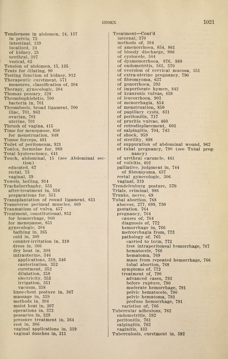 Tenderness in abdomen, 24, 137 in pelvis, 73 intestinal, 139 localized, 24 of kidney, 25 urethral, 397 I vesical, 63 Tension of abdomen, 15, 135 Tents for dilating, 90 Testing function of kidney, 912 Therapeutic curetment, 571 measures, classification of, 304 Therapy, gynecologic, 304 Thomas pessary, 328 Thrombophlebitis, 700 bacteria in, 701 Thrombosis, broad ligament, 700 iliac, 701, 963 ovarian, 701 uterine, 701 Thrush of vagina, 415 Time for menopause, 850 for menstruation, 848 Tissue forceps, 481 Toilet of peritoneum, 921 Tonics, formulae for, 989 Total hysterectomy, 641 Touch, abdominal, 15 (see Abdominal sec- tion) educated, 67 rectal, 73 vaginal, 39 Towels, boiling, 914 Trachelorrhaphy, 551 after-treatment in, 556 preparations for, 551 Transplantation of round ligament, 611 Transverse perineal muscles, 469 Traumatism of vulva, 457 Treatment, constitutional, 852 for hemorrhage, 960 for menopause, 851 gynecologic, 304 bathing in, 365 cold in, 309 counter-irritation in, 310 dress in, 366 dry heat in, 308 intrauterine, 346 applications, 319, 346 cauterization, 352 curetment, 352 dilatation, 358 electricity, 353 irrigation, 351 vacuum, 358 knee-chest posture in, 367 massage in, 359 methods in, 304 moist heat in, 307 operations in, 373 pessaries in, 328 pressure treatment in, 364 rest in, 306 vaginal applications in, 319 vaginal douches in, 311 Treatment—Cont'd internal, 370 methods of, 304 of amenorrhoea, 854, 861 of bloody discharge, 906 of cystocele, 504 of dysmenorrhoea, 876, 889 of endometritis, 565, 570 of eversion of cervical mucosa^ 551 of extra-uterine pregnancy, 790 of fibromyoma, 637 of gonorrhoea, 393 of imperforate hymen, 842 of kraurosis vulvae, 459 of leucorrhoea, 903 of menorrhagia, 854 of menstruation, 850 of papillary cysts, 831 of peritonitis, 717 of pruritis vulvae, 460 of retrodisplacement, 603 of salpingitis, 704, 743 of shock, 959 of sterility, 898 of suppuration of abdominal wound, 962 of tubal pregnancy, 790 (see Tubal preg- nancy) of urethral caruncle, 441 of vulvitis, 402 palliative, judgment in, 744 of fibromyoma, 637 rectal gynecologic, 306 vaginal, 319 Trendelenburg posture, 570 Trials, criminal, 986 Trunks, nerve, 69 Tubal abortion, 768 abscess, 277, 699, 730 gestation, 764 pregnancy, 764 causes of, 764 diagnosis of, 772 hemorrhage in, 766 metrorrhagia from, 773 pathology of. 765 carried to term, 772 free intraperitoneal hemorrhage. 767 hematocele, 766 hematoma, 769 mass from repeated hemorrhage, 766 tubal abortion, 768 symptoms of, 772 treatment of, 790 advanced cases, 793 before rupture, 790 moderate hemorrhage, 791 pelvic hematocele, 790 pelvic hematoma, 793 profuse hemorrhage, 791 varieties of, 766 Tubercular adhesions, 762 endometritis, 592 peritonitis, 761 salpingitis, 762 vaginitis, 433 Tuberculosis, curetment in, 592