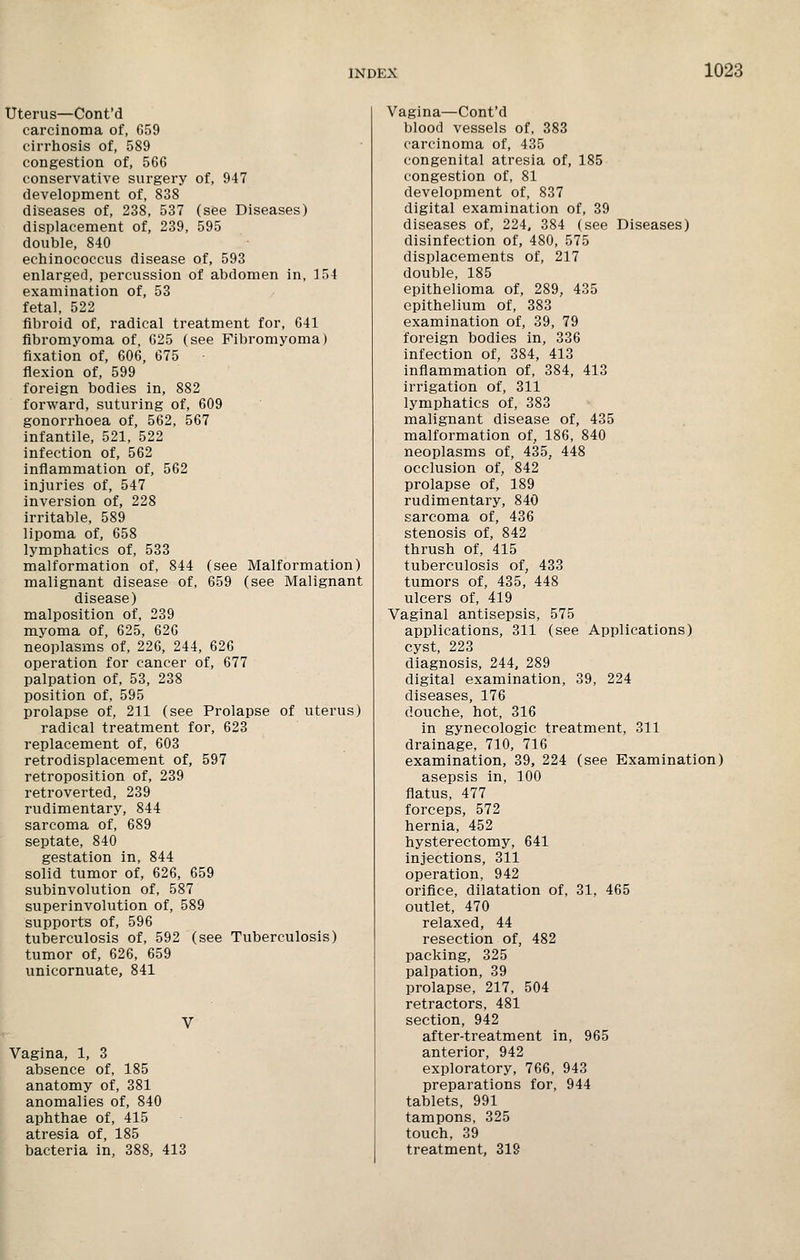 Uterus—Cont'd carcinoma of, 659 cirrhosis of, 589 congestion of, 566 conservative surgery of, 947 development of, 838 diseases of, 238, 537 (see Diseases) displacement of, 239, 595 double, 840 echinococcus disease of, 593 enlarged, percussion of abdomen in, 154 examination of, 53 fetal, 522 fibroid of, radical treatment for, 641 fibromyoma of, 625 (see Fibromyoma) fixation of, 606, 675 flexion of, 599 foreign bodies in, 882 forward, suturing of, 609 gonorrhoea of, 562, 567 infantile, 521, 522 infection of, 562 inflammation of, 562 injuries of, 547 inversion of, 228 irritable, 589 lipoma of, 658 lymphatics of, 533 malformation of, 844 (see Malformation) malignant disease of, 659 (see Malignant disease) malposition of, 239 myoma of, 625, 626 neoplasms of, 226, 244, 626 operation for cancer of, 677 palpation of, 53, 238 position of, 595 prolapse of, 211 (see Prolapse of uterus) radical treatment for, 623 replacement of, 603 retrodisplacement of, 597 retroposition of, 239 retroverted, 239 rudimentary, 844 sarcoma of, 689 septate, 840 gestation in, 844 solid tumor of, 626, 659 subinvolution of, 587 superinvolution of, 589 supports of, 596 tuberculosis of, 592 (see Tuberculosis) tumor of, 626, 659 unicornuate, 841 Vagina, 1, 3 absence of, 185 anatomy of, 381 anomalies of, 840 aphthae of, 415 atresia of, 185 bacteria in, 388, 413 Vagina—Cont'd blood vessels of, 383 carcinoma of, 435 congenital atresia of, 185 congestion of, 81 development of, 837 digital examination of, 39 diseases of, 224, 384 (see Diseases) disinfection of, 480, 575 displacements of, 217 double, 185 epithelioma of, 289, 435 epithelium of, 383 examination of, 39, 79 foreign bodies in, 336 infection of, 384, 413 inflammation of, 384, 413 irrigation of, 311 lymphatics of, 383 malignant disease of, 435 malformation of, 186, 840 neoplasms of, 435, 448 occlusion of, 842 prolapse of, 189 rudimentary, 840 sarcoma of, 436 stenosis of, 842 thrush of, 415 tuberculosis of, 433 tumors of, 435, 448 ulcers of, 419 Vaginal antisepsis, 575 applications, 311 (see Applications) cyst, 223 diagnosis, 244, 289 digital examination, 39, 224 diseases, 176 douche, hot, 316 in gynecologic treatment, 311 drainage, 710, 716 examination, 39, 224 (see Examination) asepsis in, 100 flatus, 477 forceps, 572 hernia, 452 hysterectomy, 641 injections, 311 operation, 942 orifice, dilatation of, 31, 465 outlet, 470 relaxed, 44 resection of, 482 packing, 325 palpation, 39 prolapse, 217, 504 retractors, 481 section, 942 after-treatment in, 965 anterior, 942 exploratory, 766, 943 preparations for, 944 tablets, 991 tampons, 325 touch, 39 treatment, 318