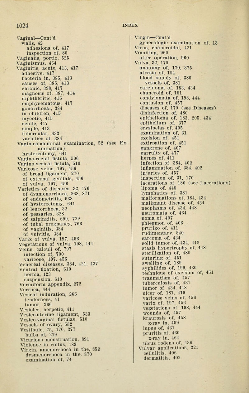 Vaginal—Cont'd walls, 42 adhesions of, 417 inspection of, 80 Vaginalis, portio, 525 Vaginismus, 464 Vaginitis, acute, 413, 417 adhesive, 417 bacteria in, 385, 413 causes of, 385, 413 chronic, 398, 417 diagnosis of, 387, 414 diphtheritic, 416 emphysematous, 417 gonorrhoeal, 384 in children, 415 mycotic, 415 senile, 417 simple, 413 tubercular, 433 varieties of, 384 Vagino-abdominal examination, 52 (see Ex- amination) hysterectomy, 641 Vagino-rectal fistula, 506 Vagino-vesical fistula, 510 Varicose veins, 197, 456 of broad ligament, 270 of external genitals, 456 of vulva, 197, 456 Varieties of diseases, 32, 176 of dysmenorrhoea, 868, 871 of endometritis, 538 of hysterectomy, 641 of leucorrhoea, 32 of pessaries, 328 of salpingitis, 699, 729 of tubal pregnancy, 766 of vaginitis, 384 of vulvitis, 384 Varix of vulva, 197, 456 Vegetations of vulva, 198, 444 Veins, calculi of, 797 infection of, 700 varicose, 197, 456 Venereal diseases, 384, 421, 427 Ventral fixation, 610 hernia, 123 suspension, 610 Vermiform appendix, 272 Verruca, 444 Vesical induration, 266 tenderness, 41 tumor, 266 Vesicles, herpetic, 411 Vesico-uterine ligament, 533 Vesico-vaginal fistulae, 510 Vessels of ovary, 532 Vestibule, 75, 170, 377 bulbs of, 279 Vicarious menstruation, 891 Violence in coitus, 189 Virgin, amenorrhoea in the, 852 dysmenorrhoea in the, 870 examination of, 74 Virgin—Cont'd gynecologic examination of, 13 Virus, chancroidal, 421 Vomiting, 960 after operation, 960 Vulva, 32, 170 anatomy of, 170, 375 atresia of, 184 blood supply of, 380 vessels of, 381 carcinoma of, 183, 434 chancroid of, 181 condylomata of, 198, 444 contusion of, 457 diseases of, 170 (see Diseases) disinfection of, 480 epithelioma of, 183, 205, 434 epithelium of, 377 erysipelas of, 405 examination of, 31 excision of, 451 extirpation of, 451 gangrene of, 407 garrulty of, 477 herpes of, 411 infection of, 384, 402 inflammation of, 384, 402 injuries of, 457 inspection of, 31, 170 lacerations of, 186 (see Lacerations) lipoma of, 448 lymphatics of, 381 malformations of, 184, 434 malignant disease of, 434 neoplasms of, 434, 448 neuromata of, 464 noma of, 407 phlegmon of, 406 prurigo of, 411 rudimentary, 840 sarcoma of, 434 solid tumor of, 434, 448 stasis hypertrophy of, 448 sterilization of, 480 suturing of, 451 swelling of, 189 syphilides of, 199, 430 technique of excision of, 451 traumatism of, 457 tuberculosis of, 431 tumor of, 434, 448 ulcer of, 181, 419 varicose veins of, 456 varix of, 197, 456 vegetations of, 198, 444 wounds of, 457 kraurosis of, 458 x-ray in, 459 lupus of, 431 pruritis of, 460 x-ray in, 464 ulcus rodens of, 436 Vulvar applications, 321 cellulitis, 406 dermatitis, 402