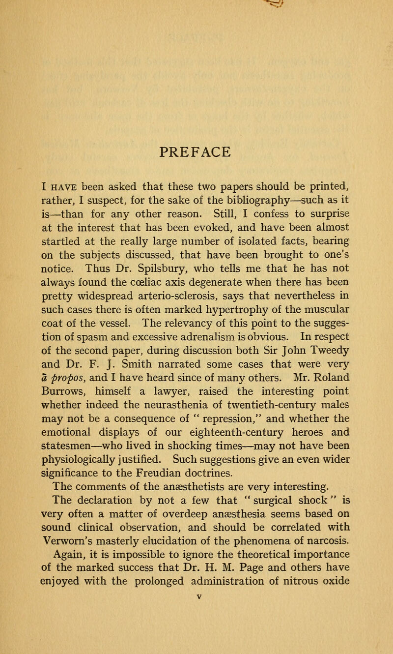 PREFACE I HAVE been asked that these two papers should be printed, rather, I suspect, for the sake of the bibhography—such as it is—than for any other reason. Still, I confess to surprise at the interest that has been evoked, and have been almost startled at the really large number of isolated facts, bearing on the subjects discussed, that have been brought to one's notice. Thus Dr. Spilsbury, who tells me that he has not always found the coeliac axis degenerate when there has been pretty widespread arterio-sclerosis, says that nevertheless in such cases there is often marked hypertrophy of the muscular coat of the vessel. The relevancy of this point to the sugges- tion of spasm and excessive adrenalism is obvious. In respect of the second paper, during discussion both Sir John Tweedy and Dr. F. J. Smith narrated some cases that were very a propos, and I have heard since of many others. Mr. Roland Burrows, himself a lawyer, raised the interesting point whether indeed the neurasthenia of twentieth-century males may not be a consequence of  repression, and whether the emotional displays of our eighteenth-century heroes and statesmen—^who lived in shocking times—may not have been physiologically justified. Such suggestions give an even wider significance to the Freudian doctrines. The comments of the anaesthetists are very interesting. The declaration by not a few that  surgical shock  is very often a matter of overdeep anaesthesia seems based on sound clinical observation, and should be correlated with Verwom's masterly elucidation of the phenomena of narcosis. Again, it is impossible to ignore the theoretical importance of the marked success that Dr. H. M. Page and others have enjoyed with the prolonged administration of nitrous oxide