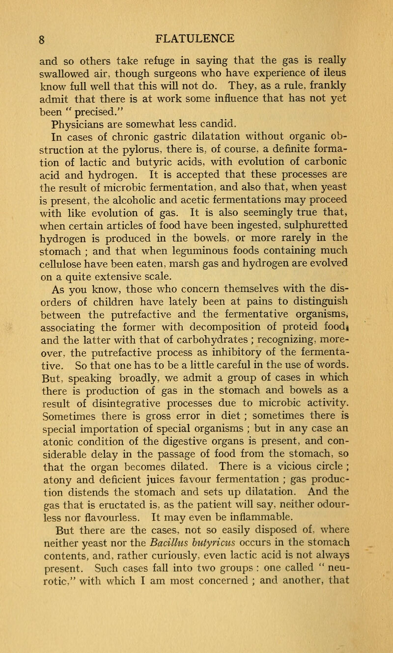 and so others take refuge in saying that the gas is really swallowed air, though surgeons who have experience of ileus Imow full well that this will not do. They, as a rule, frankly admit that there is at work some influence that has not yet been  precised. Physicians are somewhat less candid. In cases of chronic gastric dilatation without organic ob- struction at the pylorus, there is, of course, a definite forma- tion of lactic and butyric acids, with evolution of carbonic acid and hydrogen. It is accepted that these processes are the result of microbic fermentation, and also that, when yeast is present, the alcoholic and acetic fermentations may proceed with like evolution of gas. It is also seemingly true that, when certain articles of food have been ingested, sulphuretted hydrogen is produced in the bowels, or more rarely in the stomach ; and that when leguminous foods containing much cellulose have been eaten, marsh gas and hydrogen are evolved on a quite extensive scale. As you know, those who concern themselves with the dis- orders of children have lately been at pains to distinguish between the putrefactive and the fermentative organisms, associating the former with decomposition of proteid food* and the latter with that of carbohydrates ; recognizing, more- over, the putrefactive process as inhibitory of the fermenta- tive. So that one has to be a little careful in the use of words. But, speaking broadly, we admit a group of cases in which there is production of gas in the stomach and bowels as a result of disintegrative processes due to microbic activity. Sometimes there is gross error in diet; sometimes there is special importation of special organisms ; but in any case an atonic condition of the digestive organs is present, and con- siderable delay in the passage of food from the stomach, so that the organ becomes dilated. There is a vicious circle ; atony and deficient juices favour fermentation ; gas produc- tion distends the stomach and sets up dilatation. And the gas that is eructated is. as the patient will say, neither odour- less nor flavourless. It may even be inflammable. But there are the cases, not so easily disposed of, where neither yeast nor the Bacillus butyricus occurs in the stomach contents, and, rather curiously, even lactic acid is not always present. Such cases fall into two groups : one called  neu- rotic, with which I am most concerned ; and another, that