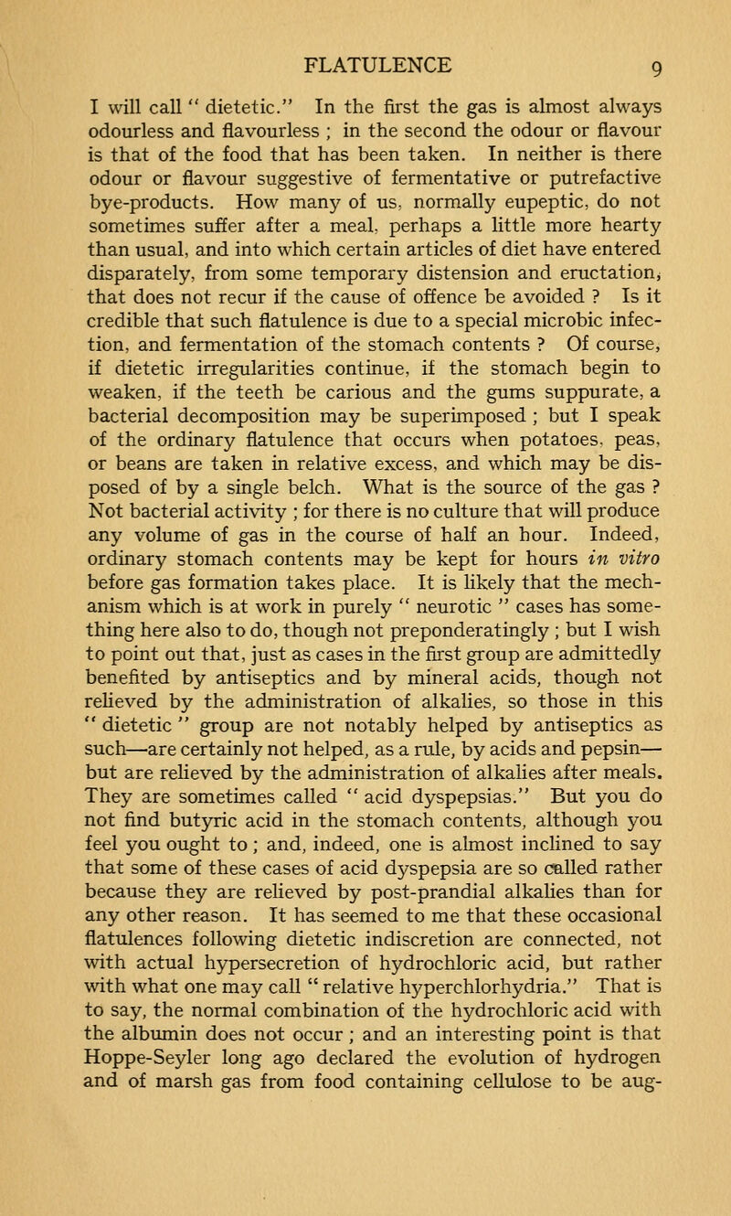 I will call  dietetic. In the first the gas is almost always odourless and flavourless ; in the second the odour or flavour is that of the food that has been taken. In neither is there odour or flavour suggestive of fermentative or putrefactive bye-products. How many of us, normally eupeptic, do not sometimes suffer after a meal, perhaps a little more hearty than usual, and into which certain articles of diet have entered disparately, from some temporary distension and eructation^ that does not recur if the cause of offence be avoided ? Is it credible that such flatulence is due to a special microbic infec- tion, and fermentation of the stomach contents ? Of course, if dietetic irregularities continue, if the stomach begin to weaken, if the teeth be carious and the gums suppurate, a bacterial decomposition may be superimposed ; but I speak of the ordinary flatulence that occurs when potatoes, peas, or beans are taken in relative excess, and which may be dis- posed of by a single belch. What is the source of the gas ? Not bacterial activity ; for there is no culture that will produce any volume of gas in the course of half an hour. Indeed, ordinary stomach contents may be kept for hours in vitro before gas formation takes place. It is likely that the mech- anism which is at work in purely  neurotic  cases has some- thing here also to do, though not preponderatingly ; but I wish to point out that, just as cases in the first group are admittedly benefited by antiseptics and by mineral acids, though not relieved by the administration of alkalies, so those in this  dietetic  group are not notably helped by antiseptics as such—are certainly not helped, as a rule, by acids and pepsin— but are relieved by the administration of alkalies after meals. They are sometimes called  acid dyspepsias. But you do not find butyric acid in the stomach contents, although you feel you ought to; and, indeed, one is almost inclined to say that some of these cases of acid dyspepsia are so called rather because they are reheved by post-prandial alkalies than for any other reason. It has seemed to me that these occasional flatulences following dietetic indiscretion are connected, not with actual hypersecretion of hydrochloric acid, but rather with what one may call  relative hyperchlorhydria. That is to say, the normal combination of the hydrochloric acid with the albumin does not occur; and an interesting point is that Hoppe-Seyler long ago declared the evolution of hydrogen and of marsh gas from food containing cellulose to be aug-