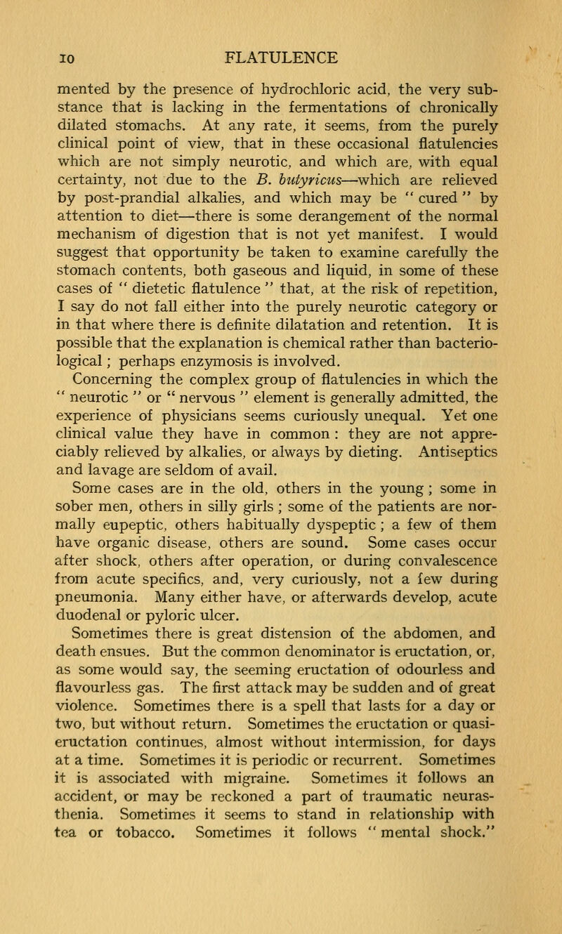 merited by the presence of hydrochloric acid, the very sub- stance that is lacking in the fermentations of chronically dilated stomachs. At any rate, it seems, from the purely clinical point of view, that in these occasional flatulencies which are not simply neurotic, and which are, with equal certainty, not due to the B. hutyricus—which are relieved by post-prandial alkalies, and which may be  cured  by attention to diet—there is some derangement of the normal mechanism of digestion that is not yet manifest. I would suggest that opportunity be taken to examine carefully the stomach contents, both gaseous and liquid, in some of these cases of  dietetic flatulence  that, at the risk of repetition, I say do not fall either into the purely neurotic category or in that where there is definite dilatation and retention. It is possible that the explanation is chemical rather than bacterio- logical ; perhaps enzymosis is involved. Concerning the complex group of flatulencies in which the  neurotic  or  nervous  element is generally admitted, the experience of physicians seems curiously unequal. Yet one clinical value they have in common : they are not appre- ciably relieved by alkalies, or always by dieting. Antiseptics and lavage are seldom of avail. Some cases are in the old, others in the young ; some in sober men, others in silly girls ; some of the patients are nor- mally eupeptic, others habitually dyspeptic ; a few of them have organic disease, others are sound. Some cases occur after shock, others after operation, or during convalescence from acute specifics, and, very curiously, not a few during pneumonia. Many either have, or afterwards develop, acute duodenal or pyloric ulcer. Sometimes there is great distension of the abdomen, and death ensues. But the common denominator is eructation, or, as some would say, the seeming eructation of odourless and flavourless gas. The first attack may be sudden and of great violence. Sometimes there is a spell that lasts for a day or two, but without return. Sometimes the eructation or quasi- eructation continues, almost without intermission, for days at a time. Sometimes it is periodic or recurrent. Sometimes it is associated with migraine. Sometimes it follows an accident, or may be reckoned a part of traumatic neuras- thenia. Sometimes it seems to stand in relationship with tea or tobacco. Sometimes it follows  mental shock.