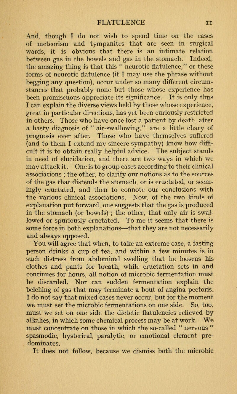 And, though I do not wish to spend time on the cases of meteorism and tympanites that are seen in surgical wards, it is obvious that there is an intimate relation between gas in the bowels and gas in the stomach. Indeed, the amazing thing is that this  neurotic flatulence, or these forms of neurotic flatulence (if I may use the phrase without begging any question), occur under so many different circum- stances that probably none but those whose experience has been promiscuous appreciate its significance. It is only thus I can explain the diverse views held by those whose experience, great in particular directions, has yet been curiously restricted in others. Those who have once lost a patient by death, after a hasty diagnosis of  air-swallowing, are a little chary of prognosis ever after. Those who have themselves suffered (and to them I extend my sincere sympathy) know how diffi- cult it is to obtain really helpful advice. The subject stands in need of elucidation, and there are two ways in which we may attack it. One is to group cases according to their clinical associations ; the other, to clarify our notions as to the sources of the gas that distends the stomach, or is eructated, or seem- ingly eructated, and then to connote our conclusions with the various clinical associations. Now, of the two kinds of explanation put forward, one suggests that the gas is produced in the stomach (or bowels) ; the other, that only air is swal- lowed or spuriously eructated. To me it seems that there is some force in both explanations—that they are not necessarily and always opposed. You will agree that when, to take an extreme case, a fasting person drinks a cup of tea, and within a few minutes is in such distress from abdominal swelling that he loosens his clothes and pants for breath, while eructation sets in and continues for hours, all notion of microbic fermentation must be discarded. Nor can sudden fermentation explain the belching of gas that may terminate a bout of angina pectoris. I do not say that mixed cases never occur, but for the moment we must set the microbic fermentations on one side. So, too, must we set on one side the dietetic flatulencies relieved by alkalies, in which some chemical process may be at work. We must concentrate on those in which the so-called  nervous  spasmodic, hysterical, paralytic, or emotional element pre- dominates. It does not follow, because we dismiss both the microbic