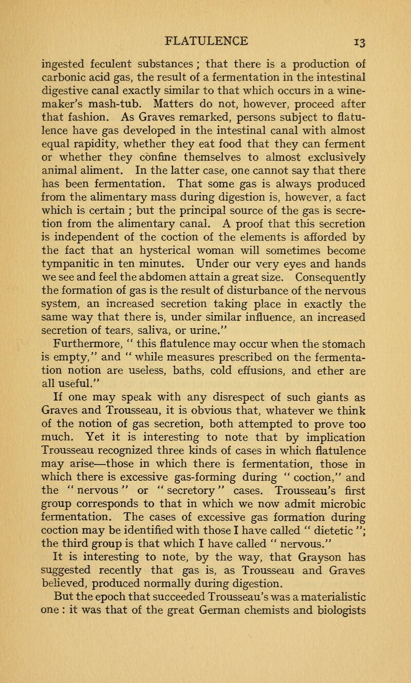 ingested feculent substances ; that there is a production of carbonic acid gas, the result of a fermentation in the intestinal digestive canal exactly similar to that which occurs in a wine- maker's mash-tub. Matters do not, however, proceed after that fashion. As Graves remarked, persons subject to flatu- lence have gas developed in the intestinal canal with almost equal rapidity, whether they eat food that they can ferment or whether they confine themselves to almost exclusively animal aliment. In the latter case, one cannot say that there has been fermentation. That some gas is always produced from the alimentary mass during digestion is, however, a fact which is certain ; but the principal source of the gas is secre- tion from the alimentary canal. A proof that this secretion is independent of the coction of the elements is afforded by the fact that an hysterical woman will sometimes become tjmipanitic in ten minutes. Under our very eyes and hands we see and feel the abdomen attain a great size. Consequently the formation of gas is the result of disturbance of the nervous system, an increased secretion taking place in exactly the same way that there is, under similar influence, an increased secretion of tears, saliva, or urine. Furthermore,  this flatulence may occur when the stomach is empty, and  while measures prescribed on the fermenta- tion notion are useless, baths, cold effusions, and ether are all useful. If one may speak with any disrespect of such giants as Graves and Trousseau, it is obvious that, whatever we think of the notion of gas secretion, both attempted to prove too much. Yet it is interesting to note that by implication Trousseau recognized three kinds of cases in which flatulence may arise—those in which there is fermentation, those in which there is excessive gas-forming during  coction, and the  nervous  or  secretory cases. Trousseau's first group corresponds to that in which we now admit microbic fermentation. The cases of excessive gas formation during coction may be identified with those I have called  dietetic ; the third group is that which I have called  nervous. It is interesting to note, by the way, that Grayson has suggested recently that gas is, as Trousseau and Graves believed, produced normally during digestion. But the epoch that succeeded Trousseau's was a materiaHstic one : it was that of the great German chemists and biologists