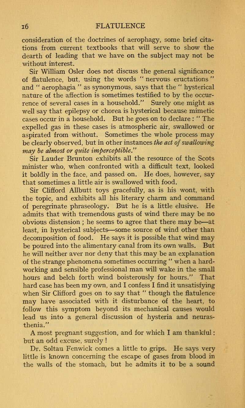 consideration of the doctrines of aerophagy, some brief cita- tions from current textbooks that will serve to show the dearth of leading that we have on the subject may not be without interest. Sir William Osier does not discuss the general significance of flatulence, but, using the words  nervous eructations  and  aerophagia  as synonymous, says that the  hysterical nature of the affection is sometimes testified to by the occur- rence of several cases in a household. Surely one might as well say that epilepsy or chorea is hysterical because mimetic cases occur in a household. But he goes on to declare :  The expelled gas in these cases is atmospheric air, swallowed or aspirated from without. Sometimes the whole process may be clearly observed, but in other instances the act of swallowing may he almost or quite imperceptible. Sir Lauder Brunton exhibits all the resource of the Scots minister who, when confronted with a difficult text, looked it boldly in the face, and passed on. He does, however, say that sometimes a little air is swallowed with food. Sir Clifford Allbutt toys gracefully, as is his wont, with the topic, and exhibits all his literary charm and command of peregrinate phraseology. But he is a little elusive. He admits that with tremendous gusts of wind there may be no obvious distension ; he seems to agree that there may be—at least, in hysterical subjects—some source of wind other than decomposition of food. He says it is possible that wind may be poured into the alimentary canal from its own walls. But he will neither aver nor deny that this may be an explanation of the strange phenomena sometimes occurring  when a hard- working and sensible professional man will wake in the small hours and belch forth wind boisterously for hours. That hard case has been my own, and I confess I find it unsatisfying when Sir Clifford goes on to say that  though the flatulence may have associated with it disturbance of the heart, to follow this symptom beyond its mechanical causes would lead us into a general discussion of hysteria and neuras- thenia. A most pregnant suggestion, and for which I am thankful: but an odd excuse, surely ! Dr. Soltau Fenwick comes a little to grips. He says very little is known concerning the escape of gases from blood in the walls of the stomach, but he admits it to be a sound