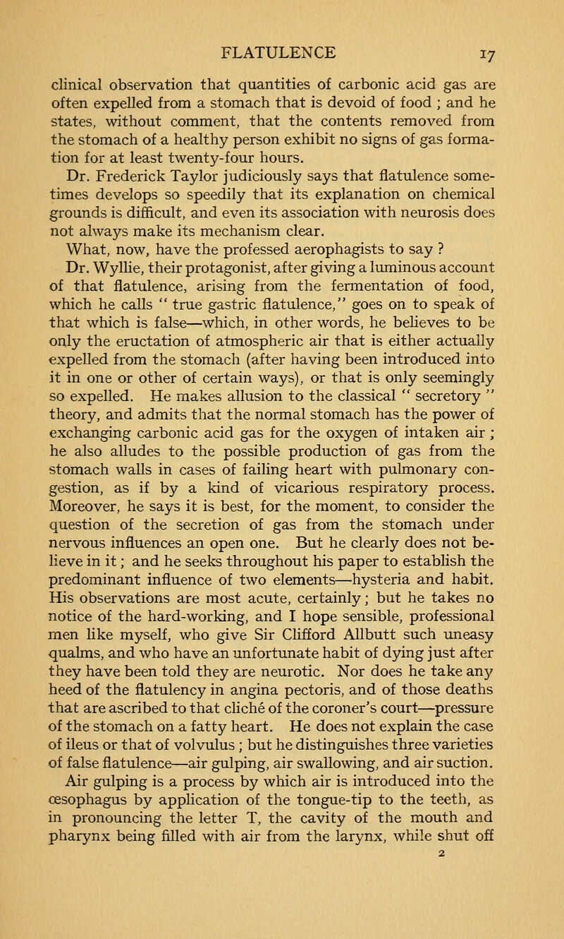 clinical observation that quantities of carbonic acid gas are often expelled from a stomach that is devoid of food ; and he states, without comment, that the contents removed from the stomach of a healthy person exhibit no signs of gas forma- tion for at least twenty-four hours. Dr. Frederick Taylor judiciously says that flatulence some- times develops so speedily that its explanation on chemical grounds is difficult, and even its association with neurosis does not always make its mechanism clear. What, now, have the professed aerophagists to say ? Dr. Wyllie, their protagonist, after giving a luminous account of that flatulence, arising from the fermentation of food, which he calls  true gastric flatulence, goes on to speak of that which is false—which, in other words, he believes to be only the eructation of atmospheric air that is either actually expelled from the stomach (after having been introduced into it in one or other of certain ways), or that is only seemingly so expelled. He makes allusion to the classical  secretory  theory, and admits that the normal stomach has the power of exchanging carbonic acid gas for the oxygen of intaken air; he also alludes to the possible production of gas from the stomach walls in cases of failing heart with pulmonary con- gestion, as if by a kind of vicarious respiratory process. Moreover, he says it is best, for the moment, to consider the question of the secretion of gas from the stomach under nervous influences an open one. But he clearly does not be- lieve in it; and he seeks throughout his paper to establish the predominant influence of two elements—hysteria and habit. His observations are most acute, certainly; but he takes no notice of the hard-working, and I hope sensible, professional men like myself, who give Sir Clifford AUbutt such uneasy qualms, and who have an unfortunate habit of dying just after they have been told they are neurotic. Nor does he take any heed of the flatulency in angina pectoris, and of those deaths that are ascribed to that cliche of the coroner's court—pressure of the stomach on a fatty heart. He does not explain the case of ileus or that of volvulus ; but he distinguishes three varieties of false flatulence—air gulping, air swallowing, and air suction. Air gulping is a process by which air is introduced into the oesophagus by application of the tongue-tip to the teeth, as in pronouncing the letter T, the cavity of the mouth and pharynx being filled with air from the larynx, while shut off