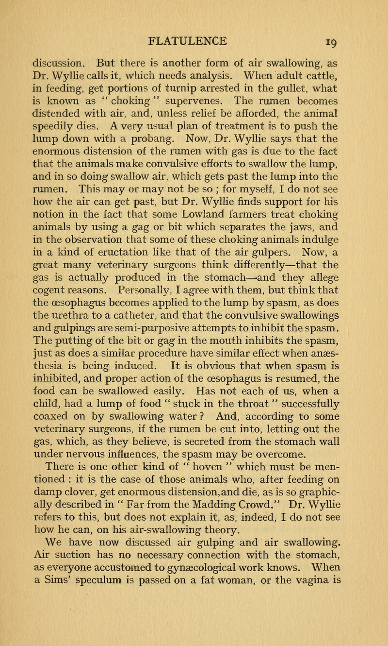 discussion. But there is another form of air swallowing, as Dr. Wyllie calls it, which needs analysis. When adult cattle, in feeding, get portions of turnip arrested in the gullet, what is known as  choldng  supervenes. The rumen becomes distended with air, and, unless relief be afforded, the animal speedily dies. A very usual plan of treatment is to push the lump down with a probang. Now, Dr. Wyllie says that the enormous distension of the rumen with gas is due to the fact that the animals make convulsive efforts to swallow the lump, and in so doing swallow air, which gets past the lump into the rumen. This may or may not be so ; for myself, I do not see how the air can get past, but Dr. Wyllie finds support for his notion in the fact that some Lowland farmers treat choking animals by using a gag or bit which separates the jaws, and in the observation that some of these choking animals indulge in a kind of eructation like that of the air gulpers. Now, a great many veterinary surgeons think differently—that the gas is actually produced in the stomach—and they allege cogent reasons. Personally, I agree with them, but think that the oesophagus becomes applied to the lump by spasm, as does the urethra to a catheter, and that the convulsive swallowings and gulpings are semi-purposive attempts to inhibit the spasm. The putting of the bit or gag in the mouth inhibits the spasm, just as does a similar procedure have similar effect when anaes- thesia is being induced. It is obvious that when spasm is inhibited, and proper action of the oesophagus is resumed, the food can be swallowed easily. Has not each of us, when a child, had a lump of food  stuck in the throat  successfully coaxed on by swallowing water ? And, according to some veterinary surgeons, if the rumen be cut into, letting out the gas, which, as they believe, is secreted from the stomach wall under nervous influences, the spasm may be overcome. There is one other kind of  hoven  which must be men- tioned : it is the case of those animals who, after feeding on damp clover, get enormous distension, and die, as is so graphic- ally described in  Far from the Madding Crowd. Dr. Wyllie refers to this, but does not explain it, as, indeed, I do not see how he can, on his air-swallowing theory. We have now discussed air gulping and air swallowing. Air suction has no accessary connection with the stomach, as everyone accustomed to gynaecological work knows. When a Sims' speculum is passed on a fat woman, or the vagina is