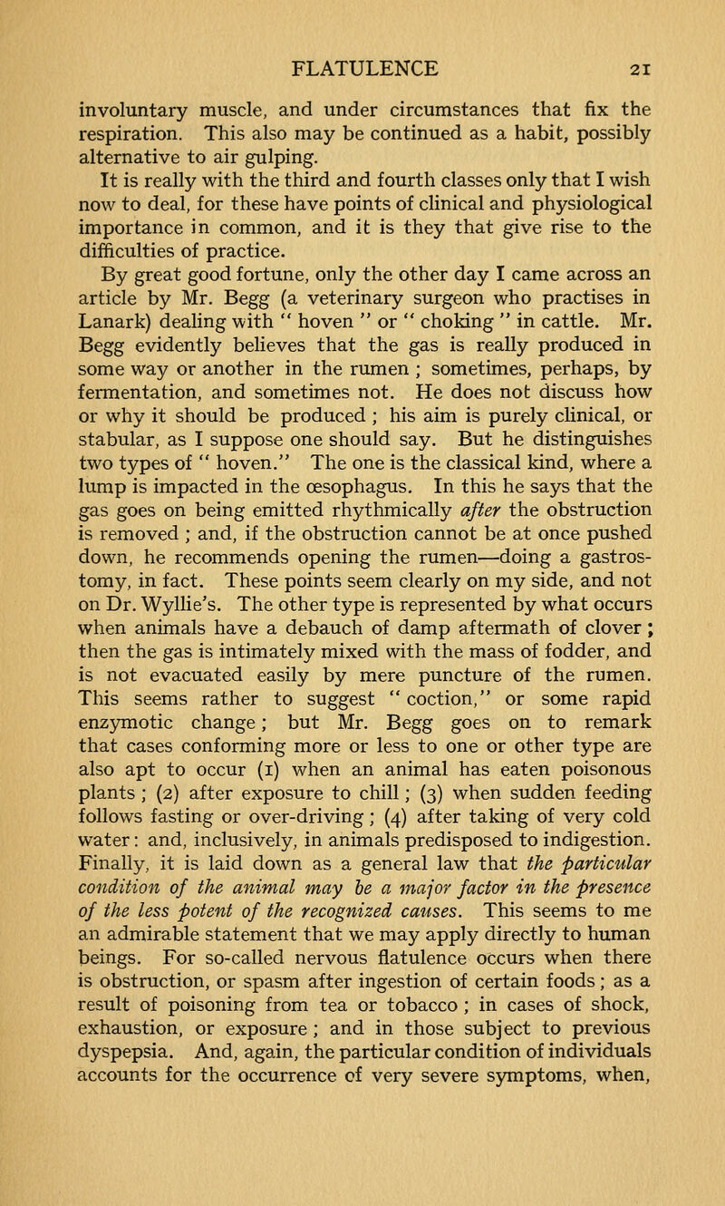 involuntary muscle, and under circumstances that fix the respiration. This also may be continued as a habit, possibly alternative to air gulping. It is really with the third and fourth classes only that I wish now to deal, for these have points of clinical and physiological importance in common, and it is they that give rise to the difficulties of practice. By great good fortune, only the other day I came across an article by Mr. Begg (a veterinary surgeon who practises in Lanark) dealing with  hoven  or  choking  in cattle. Mr. Begg evidently believes that the gas is really produced in some way or another in the rumen ; sometimes, perhaps, by fermentation, and sometimes not. He does not discuss how or why it should be produced ; his aim is purely clinical, or stabular, as I suppose one should say. But he distinguishes two types of  hoven. The one is the classical kind, where a lump is impacted in the oesophagus. In this he says that the gas goes on being emitted rhythmically after the obstruction is removed ; and, if the obstruction cannot be at once pushed down, he recommends opening the rumen—doing a gastros- tomy, in fact. These points seem clearly on my side, and not on Dr. Wyllie's. The other type is represented by what occurs when animals have a debauch of damp aftermath of clover; then the gas is intimately mixed with the mass of fodder, and is not evacuated easily by mere puncture of the rumen. This seems rather to suggest  coction, or some rapid enz57motic change; but Mr. Begg goes on to remark that cases conforming more or less to one or other type are also apt to occur (i) when an animal has eaten poisonous plants ; {2) after exposure to chill; (3) when sudden feeding follows fasting or over-driving; (4) after taking of very cold water: and, inclusively, in animals predisposed to indigestion. Finally, it is laid down as a general law that the particular condition of the animal may he a major factor in the presence of the less potent of the recognized causes. This seems to me an admirable statement that we may apply directly to human beings. For so-called nervous flatulence occurs when there is obstruction, or spasm after ingestion of certain foods; as a result of poisoning from tea or tobacco ; in cases of shock, exhaustion, or exposure ; and in those subject to previous dyspepsia. And, again, the particular condition of individuals accounts for the occurrence cf very severe symptoms, when.