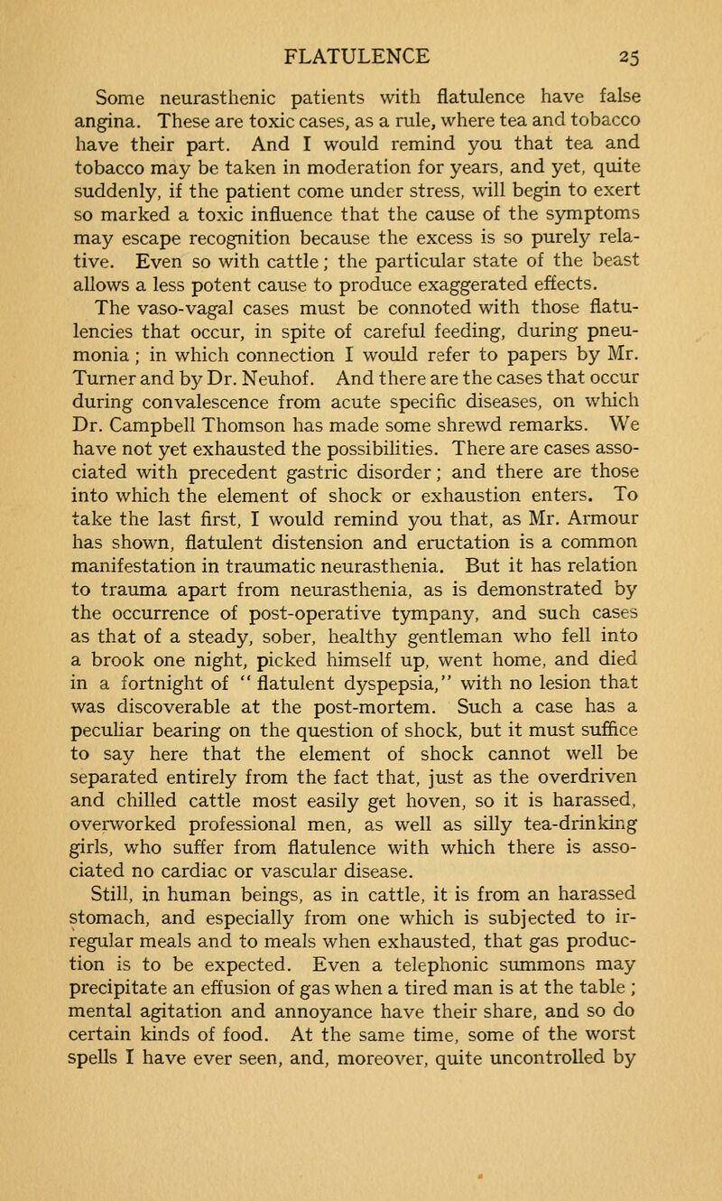 Some neurasthenic patients with flatulence have false angina. These are toxic cases, as a rule, where tea and tobacco have their part. And I would remind you that tea and tobacco may be taken in moderation for years, and yet, quite suddenly, if the patient come under stress, will begin to exert so marked a toxic influence that the cause of the symptoms may escape recognition because the excess is so purely rela- tive. Even so with cattle; the particular state of the beast allows a less potent cause to produce exaggerated effects. The vaso-vagal cases must be connoted with those flatu- lencies that occur, in spite of careful feeding, during pneu- monia ; in which connection I would refer to papers by Mr. Turner and by Dr. Neuhof. And there are the cases that occur during convalescence from acute specific diseases, on which Dr. Campbell Thomson has made some shrewd remarks. We have not yet exhausted the possibilities. There are cases asso- ciated with precedent gastric disorder; and there are those into which the element of shock or exhaustion enters. To take the last first, I would remind you that, as Mr. Armour has shown, flatulent distension and eructation is a common manifestation in traumatic neurasthenia. But it has relation to trauma apart from neurasthenia, as is demonstrated by the occurrence of post-operative tjntnpany, and such cases as that of a steady, sober, healthy gentleman who fell into a brook one night, picked himself up, went home, and died in a fortnight of flatulent dyspepsia, with no lesion that was discoverable at the post-mortem. Such a case has a peculiar bearing on the question of shock, but it must suffice to say here that the element of shock cannot well be separated entirely from the fact that, just as the overdriven and chilled cattle most easily get hoven, so it is harassed, overworked professional men, as well as silly tea-drinking girls, who suffer from flatulence with which there is asso- ciated no cardiac or vascular disease. Still, in human beings, as in cattle, it is from an harassed stomach, and especially from one which is subjected to ir- regular meals and to meals when exhausted, that gas produc- tion is to be expected. Even a telephonic summons may precipitate an effusion of gas when a tired man is at the table ; mental agitation and annoyance have their share, and so do certain kinds of food. At the same time, some of the worst spells I have ever seen, and, moreover, quite uncontrolled by