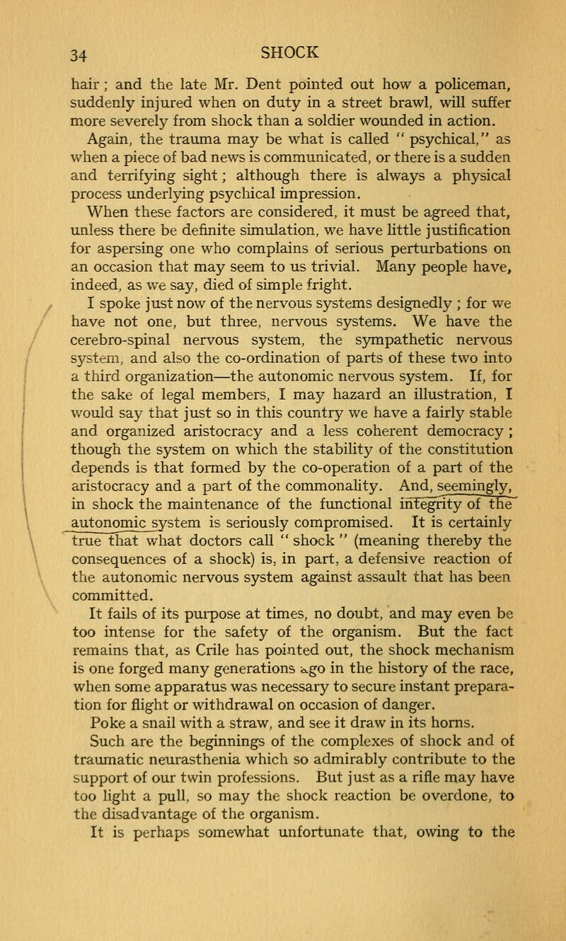 hair; and the late Mr. Dent pointed out how a policeman, suddenly injured when on duty in a street brawl, will suffer more severely from shock than a soldier wounded in action. Again, the trauma may be what is called  psychical, as when a piece of bad news is communicated, or there is a sudden and terrifpng sight; although there is always a physical process underlying psychical impression. When these factors are considered, it must be agreed that, unless there be definite simulation, we have little justification for aspersing one who complains of serious perturbations on an occasion that may seem to us trivial. Many people have, indeed, as we say, died of simple fright. f I spoke just now of the nervous systems designedly ; for we have not one, but three, nervous systems. We have the ' cerebro-spinal nervous system, the S5mipathetic nervous system, and also the co-ordination of parts of these two into a third organization—the autonomic nervous system. If, for the sake of legal members, I may hazard an illustration, I would say that just so in this country we have a fairly stable and organized aristocracy and a less coherent democracy ; though the system on which the stability of the constitution depends is that formed by the co-operation of a part of the aristocracy and a part of the commonality. And, seemingly, in shock the maintenance of the functional iirEegnty of the autonomic jystem is seriously compromised. It is certainly true that what doctors call  shock  (meaning thereby the consequences of a shock) is, in part, a defensive reaction of the autonomic nervous system against assault that has been committed. It fails of its purpose at times, no doubt, and may even be too intense for the safety of the organism. But the fact remains that, as Crile has pointed out, the shock mechanism is one forged many generations c^go in the history of the race, when some apparatus was necessary to secure instant prepara- tion for flight or withdrawal on occasion of danger. Poke a snail with a straw, and see it draw in its horns. Such are the beginnings of the complexes of shock and of traumatic neurasthenia which so admirably contribute to the support of our twin professions. But just as a rifle may have too light a pull, so may the shock reaction be overdone, to the disadvantage of the organism. It is perhaps somewhat unfortunate that, owing to the
