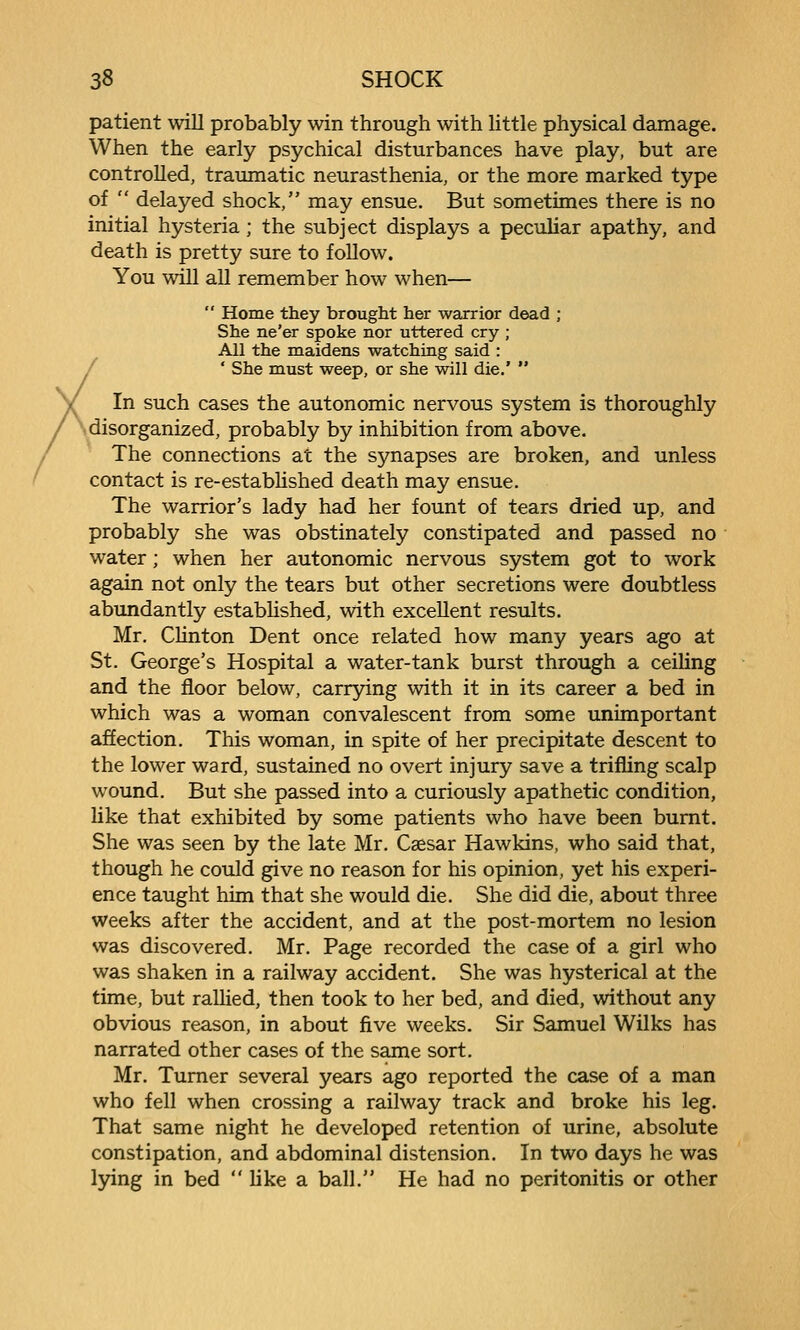 patient will probably win through with little physical damage. When the early psychical disturbances have play, but are controlled, traumatic neurasthenia, or the more marked type of  delayed shock, may ensue. But sometimes there is no initial hysteria; the subject displays a peculiar apathy, and death is pretty sure to follow. You will aU remember how when—  Home they brought her waxrior dead ; She ne'er spoke nor uttered cry ; All the maidens watching said : ' She must weep, or she will die.'  In such cases the autonomic nervous system is thoroughly disorganized, probably by inhibition from above. The connections at the synapses are broken, and unless contact is re-estabUshed death may ensue. The warrior's lady had her fount of tears dried up, and probably she was obstinately constipated and passed no water; when her autonomic nervous system got to work again not only the tears but other secretions were doubtless abundantly established, with excellent results. Mr. Clinton Dent once related how many years ago at St. George's Hospital a water-tank burst through a ceiling and the floor below, carrjring with it in its career a bed in which was a woman convalescent from some unimportant affection. This woman, in spite of her precipitate descent to the lower ward, sustained no overt injury save a trifling scalp wound. But she passed into a curiously apathetic condition, like that exhibited by some patients who have been burnt. She was seen by the late Mr. Caesar Hawkins, who said that, though he could give no reason for his opinion, yet his experi- ence taught him that she would die. She did die, about three weeks after the accident, and at the post-mortem no lesion was discovered. Mr. Page recorded the case of a girl who was shaken in a railway accident. She was hysterical at the time, but rallied, then took to her bed, and died, without any obvious reason, in about five weeks. Sir Samuel Wilks has narrated other cases of the same sort, Mr. Turner several years ago reported the case of a man who fell when crossing a railway track and broke his leg. That same night he developed retention of urine, absolute constipation, and abdominal distension. In two days he was lying in bed like a ball. He had no peritonitis or other