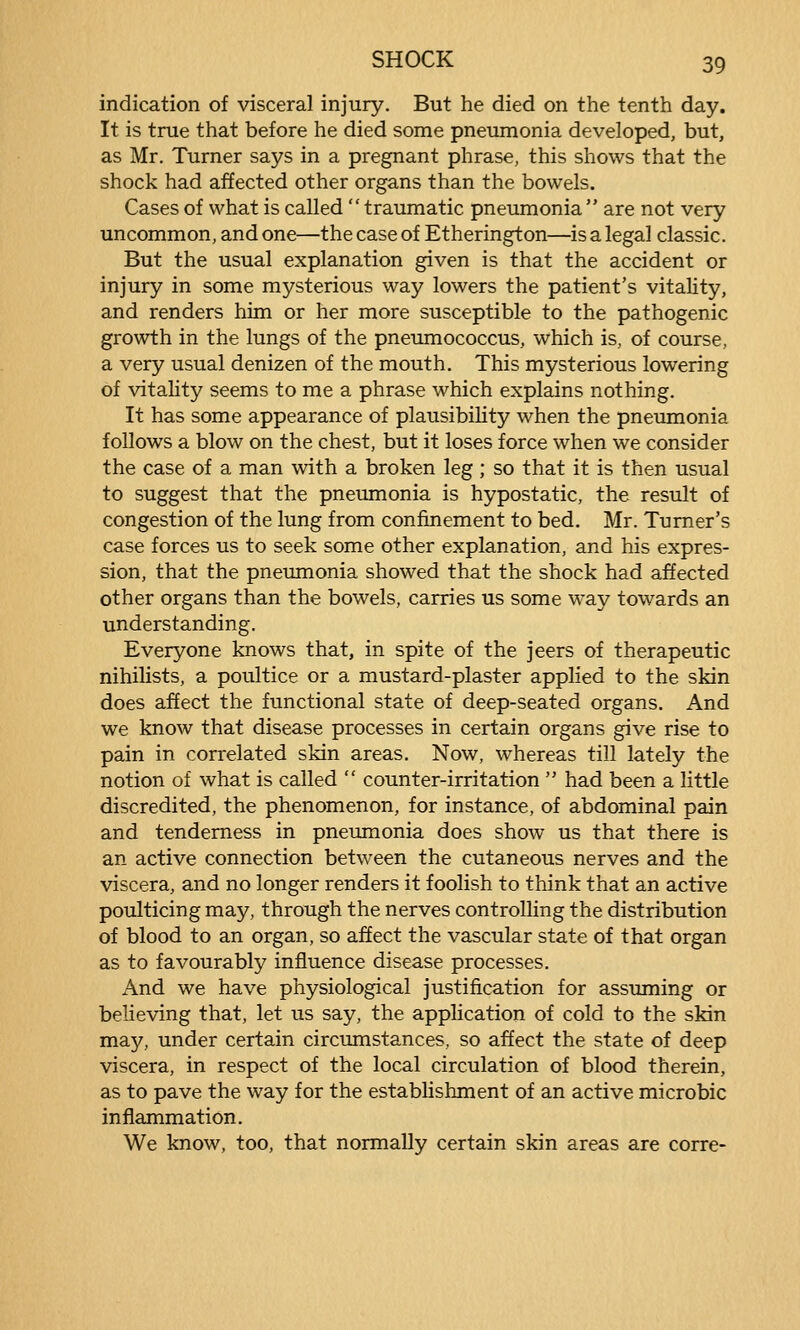 indication of visceral injury. But he died on the tenth day. It is true that before he died some pneumonia developed, but, as Mr. Turner says in a pregnant phrase, this shows that the shock had affected other organs than the bowels. Cases of what is called  traumatic pneumonia  are not very uncommon, and one—the case of Etherington—is a legal classic. But the usual explanation given is that the accident or injury in some mysterious way lowers the patient's vitality, and renders him or her more susceptible to the pathogenic growth in the lungs of the pneumococcus, which is, of course, a very usual denizen of the mouth. This mysterious lowering of vitahty seems to me a phrase which explains nothing. It has some appearance of plausibiHty when the pneumonia follows a blow on the chest, but it loses force when we consider the case of a man with a broken leg ; so that it is then usual to suggest that the pneumonia is hypostatic, the result of congestion of the lung from confinement to bed. Mr. Turner's case forces us to seek some other explanation, and his expres- sion, that the pneumonia showed that the shock had affected other organs than the bowels, carries us some way towards an understanding. Everyone knows that, in spite of the jeers of therapeutic nihilists, a poultice or a mustard-plaster applied to the skin does affect the functional state of deep-seated organs. And we know that disease processes in certain organs give rise to pain in correlated skin areas. Now, whereas till lately the notion of what is called  counter-irritation  had been a little discredited, the phenomenon, for instance, of abdominal pain and tenderness in pneumonia does show us that there is an active connection between the cutaneous nerves and the viscera, and no longer renders it foolish to think that an active poulticing may, through the nerves controlling the distribution of blood to an organ, so affect the vascular state of that organ as to favourably influence disease processes. And we have physiological justification for assuming or believing that, let us say, the application of cold to the skin may, under certain circumstances, so affect the state of deep viscera, in respect of the local circulation of blood therein, as to pave the way for the establishment of an active microbic inflammation. We know, too, that normally certain skin areas are corre-