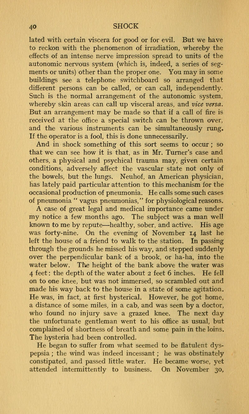 lated with certain viscera for good or for evil. But we have to reckon with the phenomenon of irradiation, whereby the effects of an intense nerve impression spread to units of the autonomic nervous system (which is, indeed, a series of seg- ments or units) other than the proper one. You may in some buildings see a telephone switchboard so arranged that different persons can be called, or can call, independently. Such is the normal arrangement of the autonomic system, whereby skin areas can call up visceral areas, and vice versa. But an arrangement may be made so that if a call of fire is received at the office a special switch can be thrown over, and the various instruments can be simultaneously rung. If the operator is a fool, this is done unnecessarily. And in shock something of this sort seems to occur; so that we can see how it is that, as in Mr. Turner's case and others, a physical and psychical trauma may, given certain conditions, adversely affect the vascular state not only of the bowels, but the lungs. Neuhof, an American physician, has lately paid particular attention to this mechanism for the occasional production of pneumonia. He calls some such cases of pneumonia  vagus pneumonias, for physiological reasons. A case of great legal and medical importance came under my notice a few months ago. The subject was a man well known to me by repute—healthy, sober, and active. His age was forty-nine. On the evening of November 14 last he left the house of a friend to walk to the station. In passing through the grounds he missed his way, and stepped suddenly over the perpendicular bank of a brook, or ha-ha, into the water below. The height of the bank above the water was 4 feet: the depth of the water about 2 feet 6 inches. He fell on to one knee, but was not immersed, so scrambled out and made his way back to the house in a state of some agitation. He was, in fact, at first hysterical. However, he got home, a distance of some miles, in a cab, and was seen by a doctor, who found no injury save a grazed knee. The next day the unfortunate gentleman went to his office as usual, but complained of shortness of breath and some pain in the loins. The hysteria had been controlled. He began to suffer from what seemed to be flatulent dys- pepsia ; the wind was indeed incessant; he was obstinately constipated, and passed little water. He became worse, yet attended intermittently to business. On November 30,