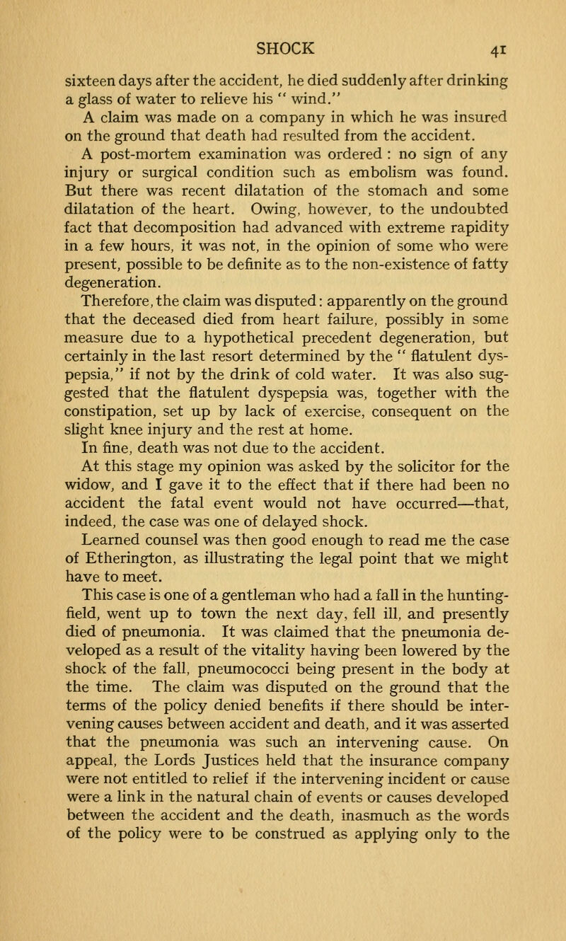 sixteen days after the accident, he died suddenly after drinking a glass of water to relieve his  wind. A claim was made on a company in which he was insured on the ground that death had resulted from the accident. A post-mortem examination was ordered : no sign of any injury or surgical condition such as embolism was found. But there was recent dilatation of the stomach and some dilatation of the heart. Owing, however, to the undoubted fact that decomposition had advanced with extreme rapidity in a few hours, it was not, in the opinion of some who were present, possible to be definite as to the non-existence of fatty degeneration. Therefore, the claim was disputed: apparently on the ground that the deceased died from heart failure, possibly in some measure due to a hypothetical precedent degeneration, but certainly in the last resort determined by the  flatulent dys- pepsia, if not by the drink of cold water. It was also sug- gested that the flatulent dyspepsia was, together with the constipation, set up by lack of exercise, consequent on the slight knee injury and the rest at home. In fine, death was not due to the accident. At this stage my opinion was asked by the solicitor for the widow, and I gave it to the effect that if there had been no accident the fatal event would not have occurred—that, indeed, the case was one of delayed shock. Learned counsel was then good enough to read me the case of Etherington, as illustrating the legal point that we might have to meet. This case is one of a gentleman who had a fall in the hunting- field, went up to town the next day, fell ill, and presently died of pneumonia. It was claimed that the pneumonia de- veloped as a result of the vitality having been lowered by the shock of the fall, pneumococci being present in the body at the time. The claim was disputed on the ground that the terms of the policy denied benefits if there should be inter- vening causes between accident and death, and it was asserted that the pneumonia was such an intervening cause. On appeal, the Lords Justices held that the insurance company were not entitled to relief if the intervening incident or cause were a link in the natural chain of events or causes developed between the accident and the death, inasmuch as the words of the policy were to be construed as applying only to the