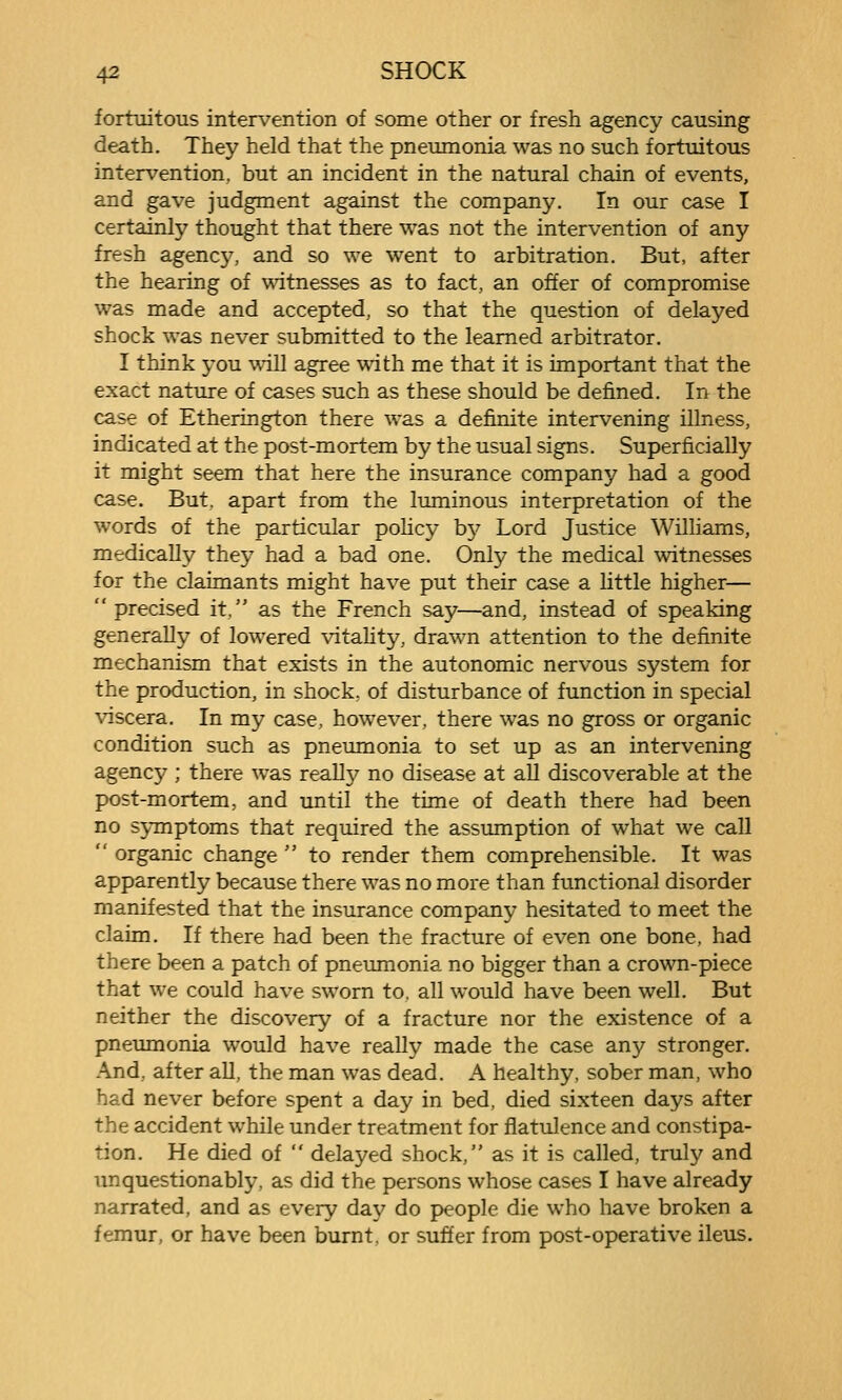 fortuitous intervention of some other or fresh agency causing death. They held that the pneumonia was no such fortuitous intervention, but an incident in the natural chain of events, and gave judgment against the company. In our case I certainly thought that there was not the intervention of any fresh agency, and so we went to arbitration. But, after the hearing of \\dtnesses as to fact, an offer of compromise was made and accepted, so that the question of delayed shock was never submitted to the learned arbitrator, I think you will agree with me that it is important that the exact nature of cases such as these should be defined. In the case of Etherington there was a definite intervening illness, indicated at the post-mortem by the usual signs. Superficially it might seem that here the insurance company had a good case. But. apart from the luminous interpretation of the words of the particular pohcy bj^ Lord Justice Williams, medically they had a bad one. Only the medical witnesses for the claimants might have put their case a little higher—  precised it. as the French say—and, instead of speaking generally of lowered vitality, drawn attention to the definite mechanism that exists in the autonomic nervous system for the production, in shock, of disturbance of function in special viscera. In my case, however, there was no gross or organic condition such as pneumonia to set up as an intervening agency ; there was really no disease at all discoverable at the post-mortem, and until the time of death there had been no symptoms that required the assumption of what we call  organic change  to render them comprehensible. It was apparently because there was no more than functional disorder manifested that the insurance company hesitated to meet the claim. If there had been the fracture of even one bone, had there been a patch of pneumonia no bigger than a crown-piece that we could have sworn to, all would have been well. But neither the discovery of a fracture nor the existence of a pneimionia would have really made the case any stronger. And, after all, the man was dead. A healthy, sober man, who had never before spent a day in bed, died sixteen days after the accident while under treatment for flatulence and constipa- tion. He died of  delayed shock, as it is called, truly and Tmquestionably, as did the persons whose cases I have already narrated, and as every day do people die who have broken a femur, or have been burnt, or suffer from post-operative ileus.