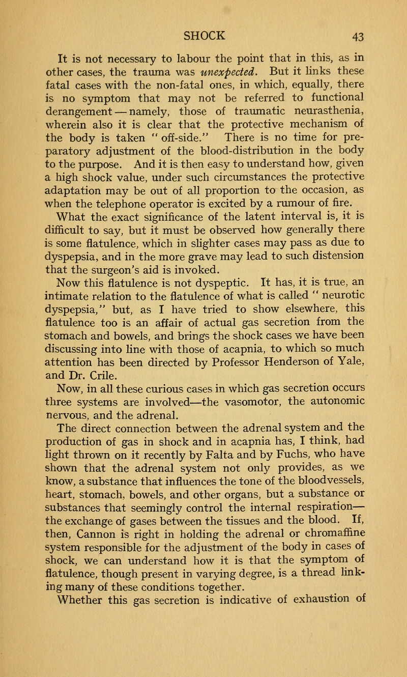 It is not necessary to labour the point that in this, as in other cases, the trauma was unexpected. But it links these fatal cases with the non-fatal ones, in which, equally, there is no symptom that may not be referred to functional derangement — namely, those of traumatic neurasthenia, wherein also it is clear that the protective mechanism of the body is taken  off-side. There is no time for pre- paratory adjustment of the blood-distribution in the body to the purpose. And it is then easy to understand how, given a high shock value, under such circumstances the protective adaptation may be out of all proportion to the occasion, as when the telephone operator is excited by a rimiour of fire. What the exact significance of the latent interval is, it is difficult to say, but it must be observed how generally there is some flatulence, which in slighter cases may pass as due to dyspepsia, and in the more grave may lead to such distension that the surgeon's aid is invoked. Now this flatulence is not dyspeptic. It has, it is true, an intimate relation to the flatulence of what is called  neurotic dyspepsia, but, as I have tried to show elsewhere, this flatulence too is an affair of actual gas secretion from the stomach and bowels, and brings the shock cases we have been discussing into line with those of acapnia, to which so much attention has been directed by Professor Henderson of Yale, and Dr. Crile. Now, in all these curious cases in which gas secretion occurs three systems are involved—the vasomotor, the autonomic nervous, and the adrenal. The direct connection between the adrenal system and the production of gas in shock and in acapnia has, I think, had light thrown on it recently by Falta and by Fuchs, who have shown that the adrenal system not only provides, as we know, a substance that influences the tone of the bloodvessels, heart, stomach, bowels, and other organs, but a substance or substances that seemingly control the internal respiration— the exchange of gases between the tissues and the blood. If, then. Cannon is right in holding the adrenal or chromaffine system responsible for the adjustment of the body in cases of shock, we can understand how it is that the sjmiptom of flatulence, though present in varying degree, is a thread link- ing many of these conditions together. Whether this gas secretion is indicative of exhaustion of