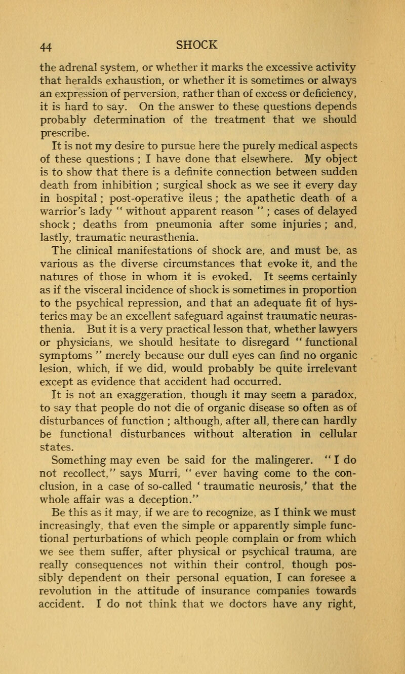 the adrenal system, or whether it marks the excessive activity that heralds exhaustion, or whether it is sometimes or always an expression of perversion, rather than of excess or deficiency, it is hard to say. On the answer to these questions depends probably determination of the treatment that we should prescribe. It is not my desire to pursue here the purely medical aspects of these questions ; I have done that elsewhere. My object is to show that there is a definite connection between sudden death from inhibition ; surgical shock as we see it every day in hospital; post-operative ileus; the apathetic death of a warrior's lady  without apparent reason  ; cases of delayed shock; deaths from pneumonia after some injuries ; and, lastly, traimiatic neurasthenia. The cHnical manifestations of shock are, and must be, as various as the diverse circumstances that evoke it, and the natures of those in whom it is evoked. It seems certainly as if the visceral incidence of shock is sometimes in proportion to the psychical repression, and that an adequate fit of hys- terics may be an excellent safeguard against traumatic neuras- thenia. But it is a very practical lesson that, whether lawyers or physicians, we should hesitate to disregard  functional symptoms  merely because our dull eyes can find no organic lesion, which, if we did, would probably be quite irrelevant except as evidence that accident had occurred. It is not an exaggeration, though it may seem a paradox, to say that people do not die of organic disease so often as of disturbances of function ; although, after all, there can hardly be functional disturbances without alteration in cellular states. Something may even be said for the malingerer.  I do not recollect, says Murri,  ever having come to the con- clusion, in a case of so-called ' traumatic neurosis,' that the whole affair was a deception. Be this as it may, if we are to recognize, as I think we must increasingly, that even the simple or apparently simple func- tional perturbations of which people complain or from which we see them suffer, after physical or psychical trauma, are really consequences not within their control, though pos- sibly dependent on their personal equation, I can foresee a revolution in the attitude of insurance companies towards accident. I do not think that we doctors have any right,