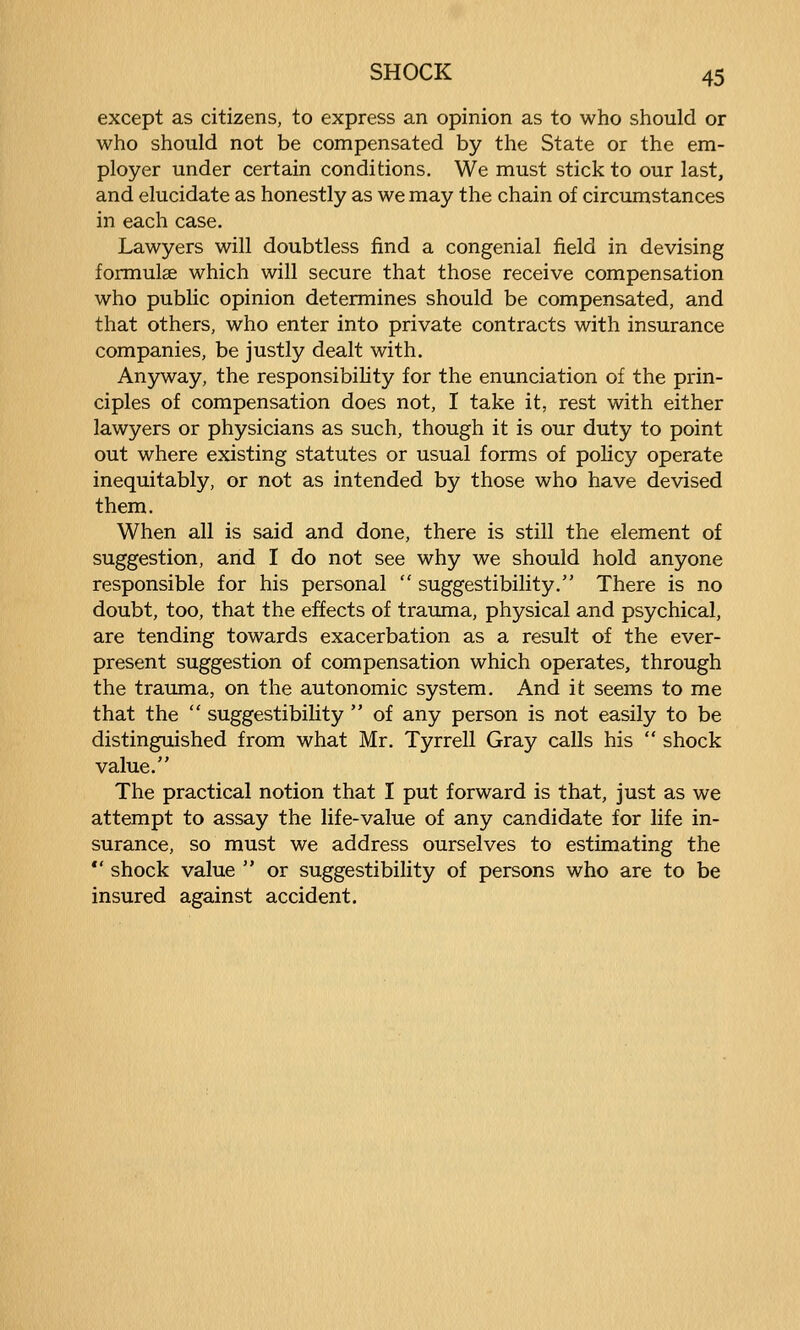 except as citizens, to express an opinion as to who should or who should not be compensated by the State or the em- ployer under certain conditions. We must stick to our last, and elucidate as honestly as we may the chain of circumstances in each case. Lawyers will doubtless find a congenial field in devising formulae which will secure that those receive compensation who public opinion determines should be compensated, and that others, who enter into private contracts with insurance companies, be justly dealt with. Anyway, the responsibihty for the enunciation of the prin- ciples of compensation does not, I take it, rest with either lawyers or physicians as such, though it is our duty to point out where existing statutes or usual forms of policy operate inequitably, or not as intended by those who have devised them. When all is said and done, there is still the element of suggestion, and I do not see why we should hold anyone responsible for his personal  suggestibility. There is no doubt, too, that the effects of trauma, physical and psychical, are tending towards exacerbation as a result of the ever- present suggestion of compensation which operates, through the trauma, on the autonomic system. And it seems to me that the  suggestibility  of any person is not easily to be distinguished from what Mr. Tyrrell Gray calls his  shock value. The practical notion that I put forward is that, just as we attempt to assay the life-value of any candidate for life in- surance, so must we address ourselves to estimating the  shock value  or suggestibility of persons who are to be insured against accident.